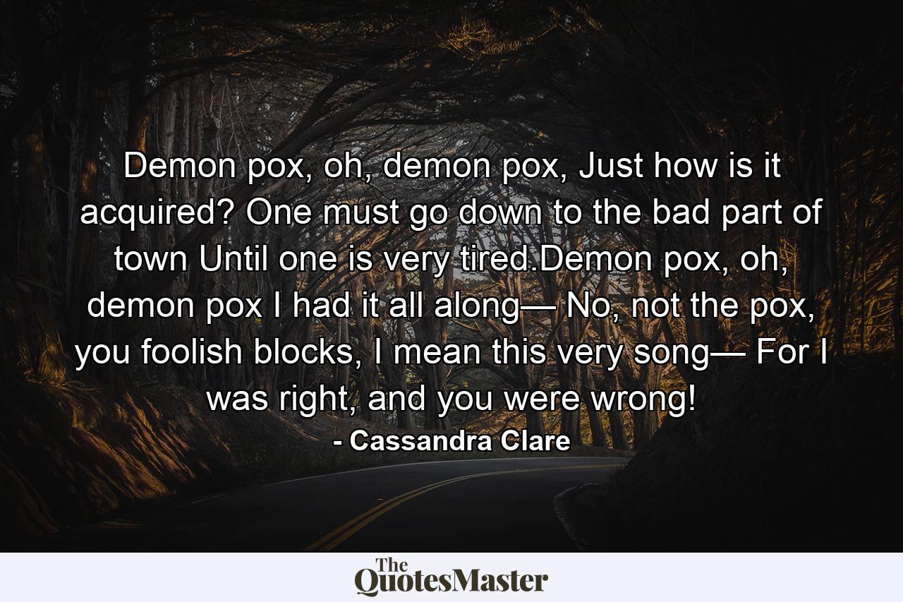 Demon pox, oh, demon pox, Just how is it acquired? One must go down to the bad part of town Until one is very tired.Demon pox, oh, demon pox I had it all along— No, not the pox, you foolish blocks, I mean this very song— For I was right, and you were wrong! - Quote by Cassandra Clare