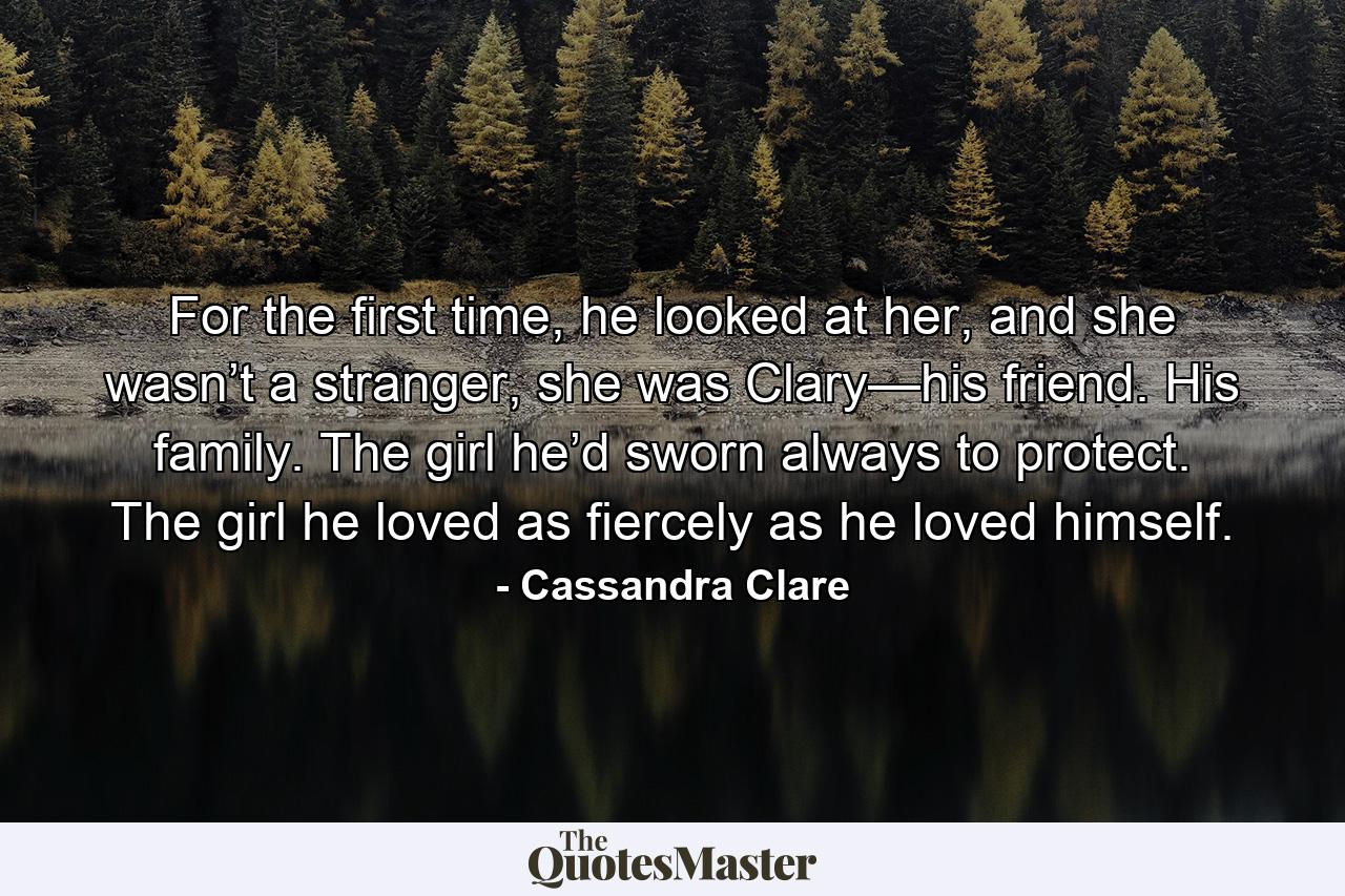 For the first time, he looked at her, and she wasn’t a stranger, she was Clary—his friend. His family. The girl he’d sworn always to protect. The girl he loved as fiercely as he loved himself. - Quote by Cassandra Clare