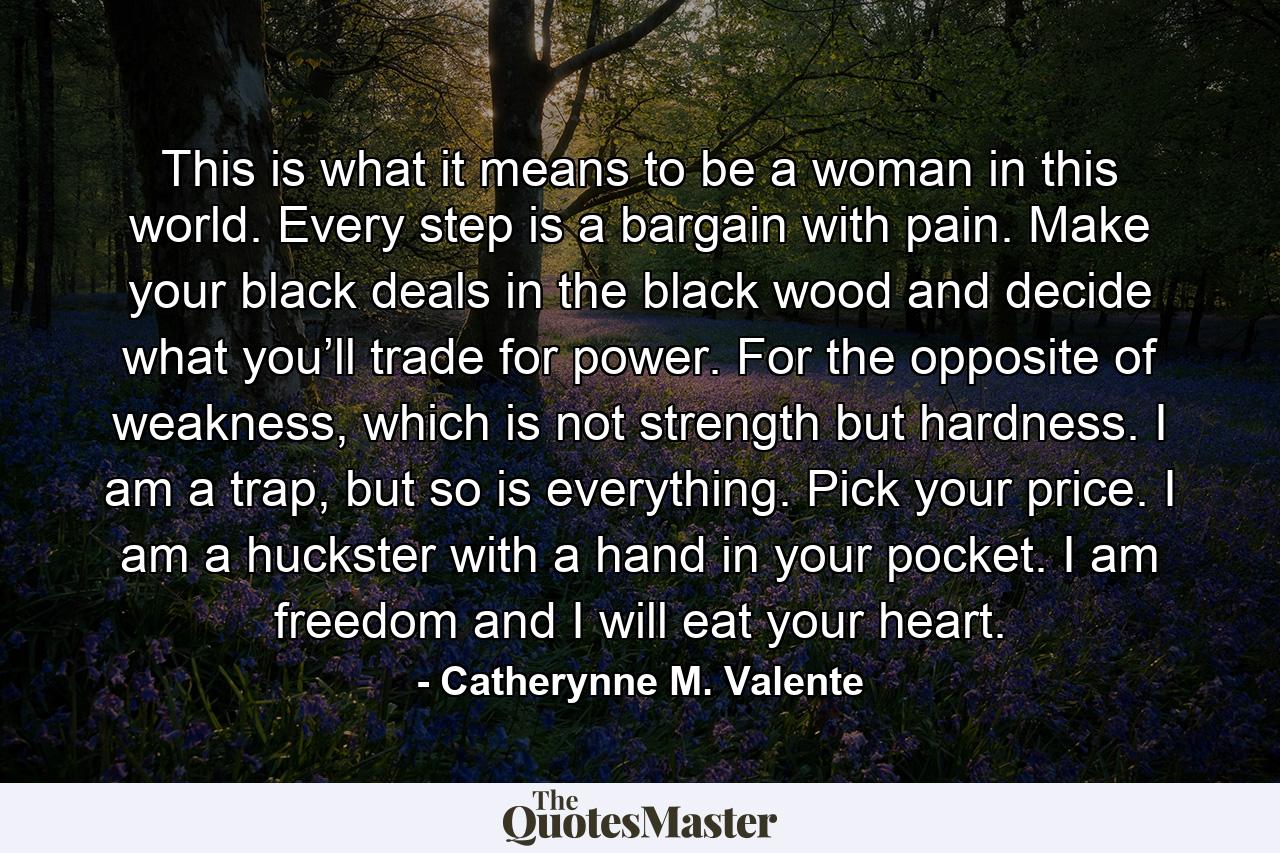 This is what it means to be a woman in this world. Every step is a bargain with pain. Make your black deals in the black wood and decide what you’ll trade for power. For the opposite of weakness, which is not strength but hardness. I am a trap, but so is everything. Pick your price. I am a huckster with a hand in your pocket. I am freedom and I will eat your heart. - Quote by Catherynne M. Valente