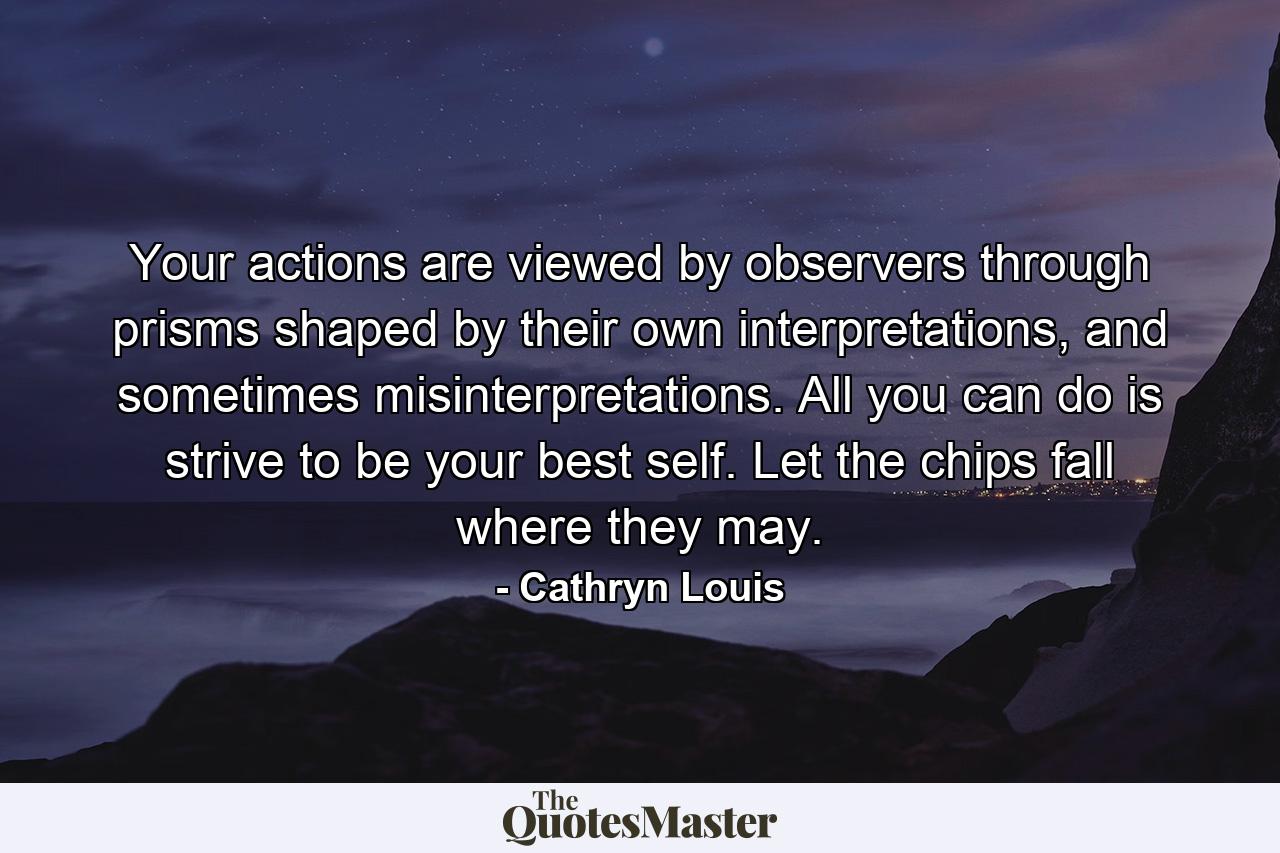 Your actions are viewed by observers through prisms shaped by their own interpretations, and sometimes misinterpretations. All you can do is strive to be your best self. Let the chips fall where they may. - Quote by Cathryn Louis