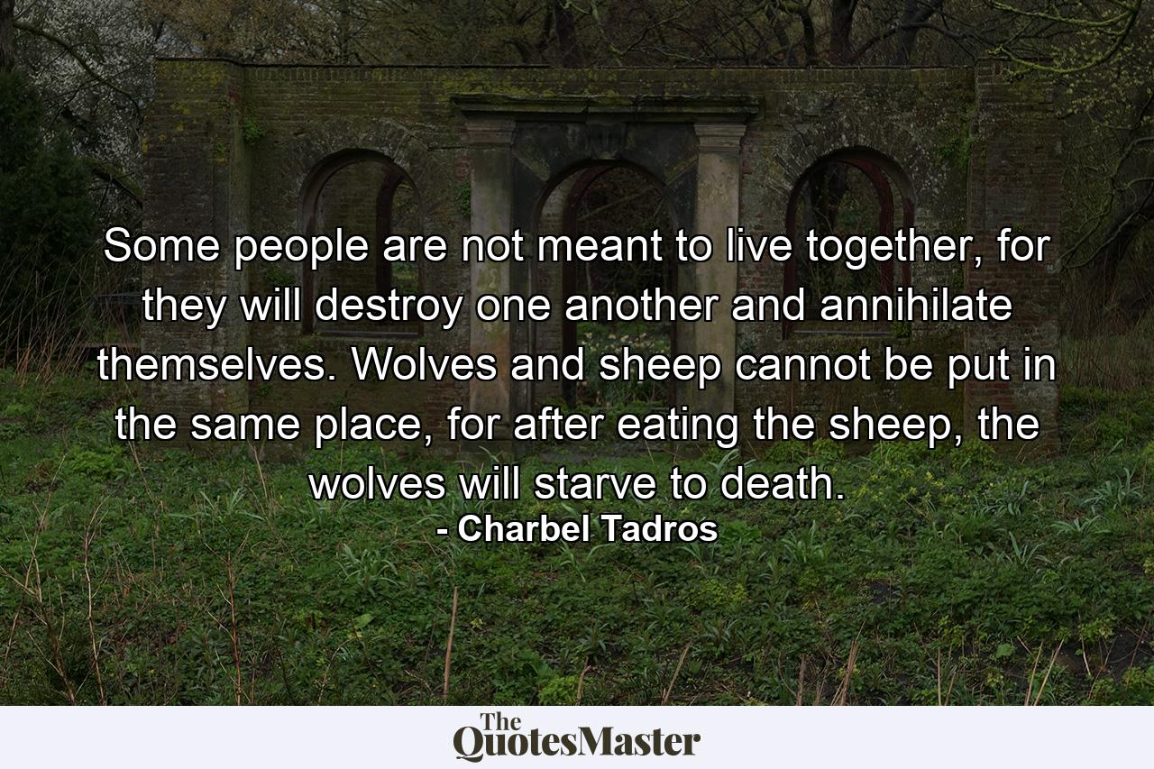 Some people are not meant to live together, for they will destroy one another and annihilate themselves. Wolves and sheep cannot be put in the same place, for after eating the sheep, the wolves will starve to death. - Quote by Charbel Tadros