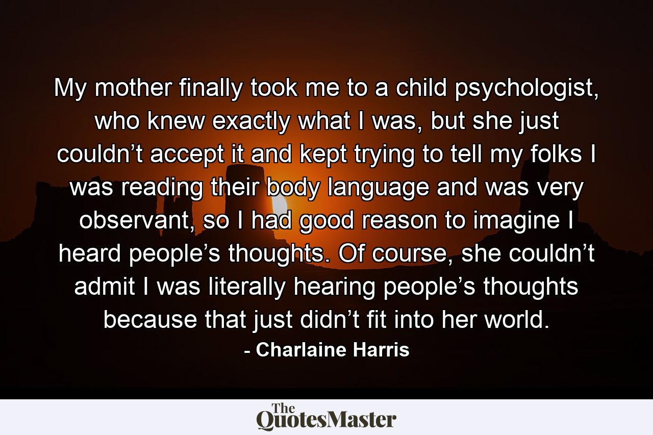 My mother finally took me to a child psychologist, who knew exactly what I was, but she just couldn’t accept it and kept trying to tell my folks I was reading their body language and was very observant, so I had good reason to imagine I heard people’s thoughts. Of course, she couldn’t admit I was literally hearing people’s thoughts because that just didn’t fit into her world. - Quote by Charlaine Harris