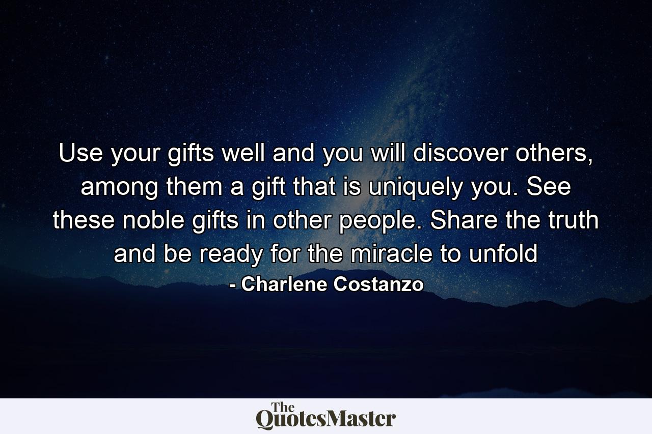 Use your gifts well and you will discover others, among them a gift that is uniquely you. See these noble gifts in other people. Share the truth and be ready for the miracle to unfold - Quote by Charlene Costanzo