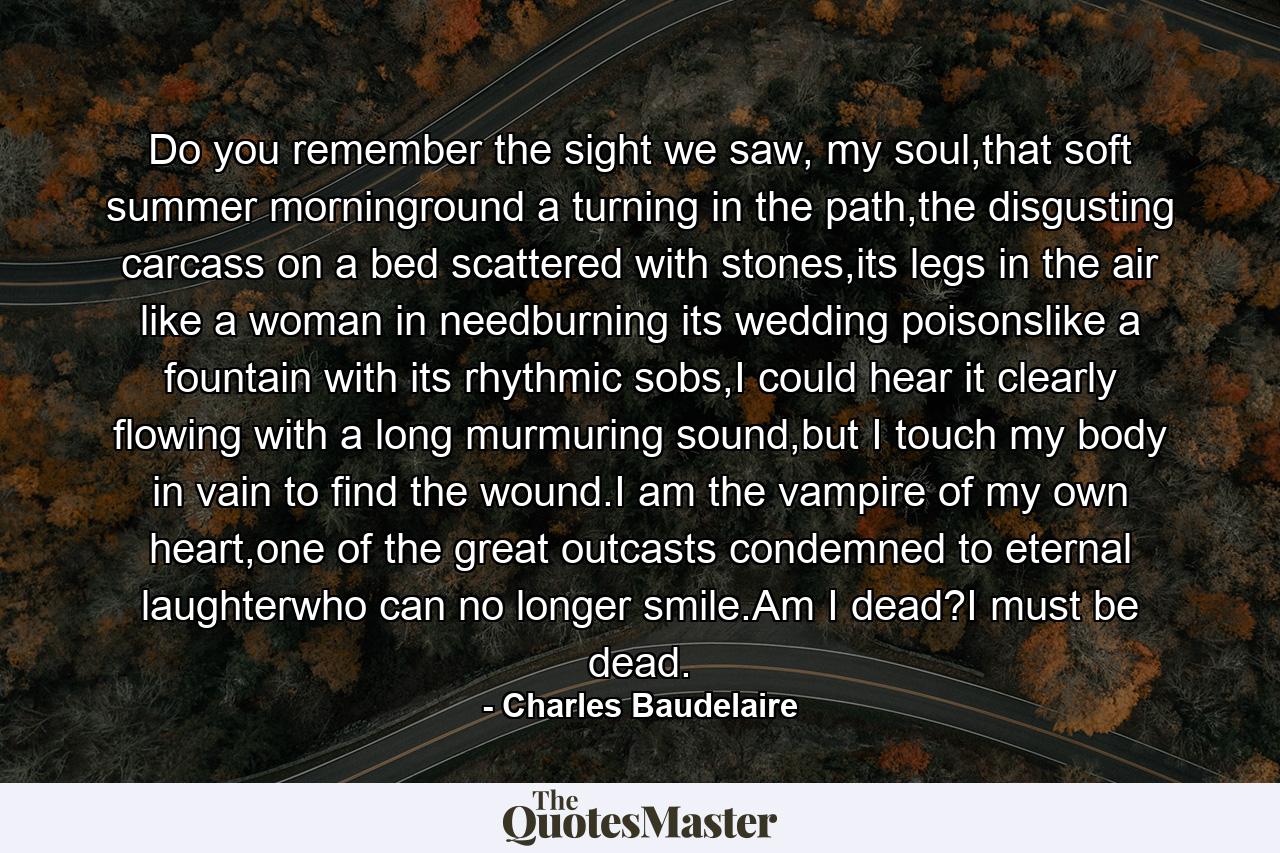 Do you remember the sight we saw, my soul,that soft summer morninground a turning in the path,the disgusting carcass on a bed scattered with stones,its legs in the air like a woman in needburning its wedding poisonslike a fountain with its rhythmic sobs,I could hear it clearly flowing with a long murmuring sound,but I touch my body in vain to find the wound.I am the vampire of my own heart,one of the great outcasts condemned to eternal laughterwho can no longer smile.Am I dead?I must be dead. - Quote by Charles Baudelaire