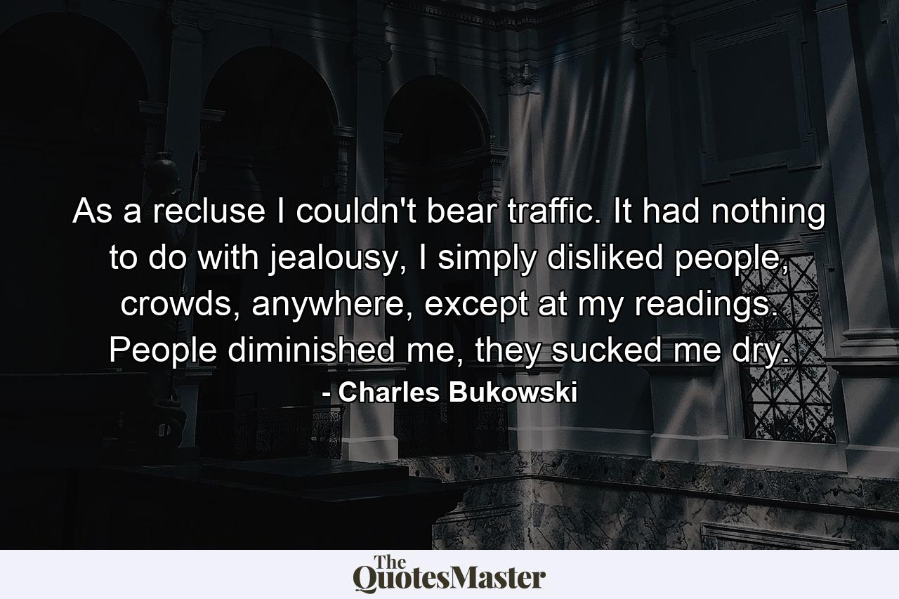 As a recluse I couldn't bear traffic. It had nothing to do with jealousy, I simply disliked people, crowds, anywhere, except at my readings. People diminished me, they sucked me dry. - Quote by Charles Bukowski