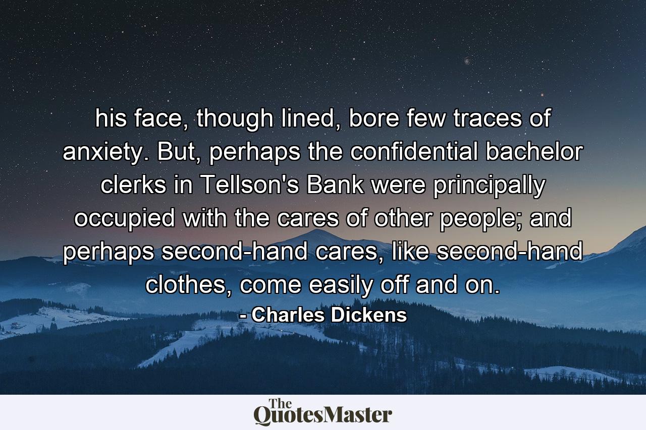 his face, though lined, bore few traces of anxiety. But, perhaps the confidential bachelor clerks in Tellson's Bank were principally occupied with the cares of other people; and perhaps second-hand cares, like second-hand clothes, come easily off and on. - Quote by Charles Dickens