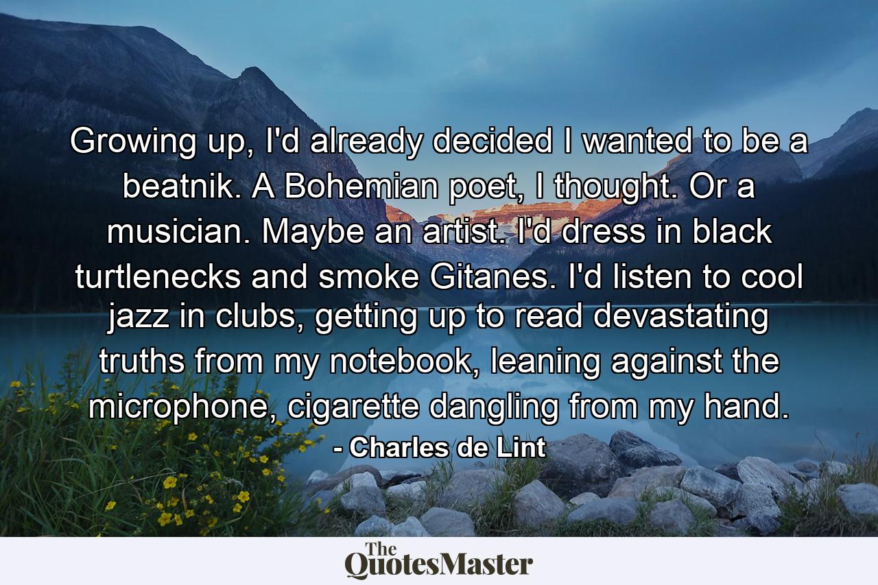 Growing up, I'd already decided I wanted to be a beatnik. A Bohemian poet, I thought. Or a musician. Maybe an artist. I'd dress in black turtlenecks and smoke Gitanes. I'd listen to cool jazz in clubs, getting up to read devastating truths from my notebook, leaning against the microphone, cigarette dangling from my hand. - Quote by Charles de Lint