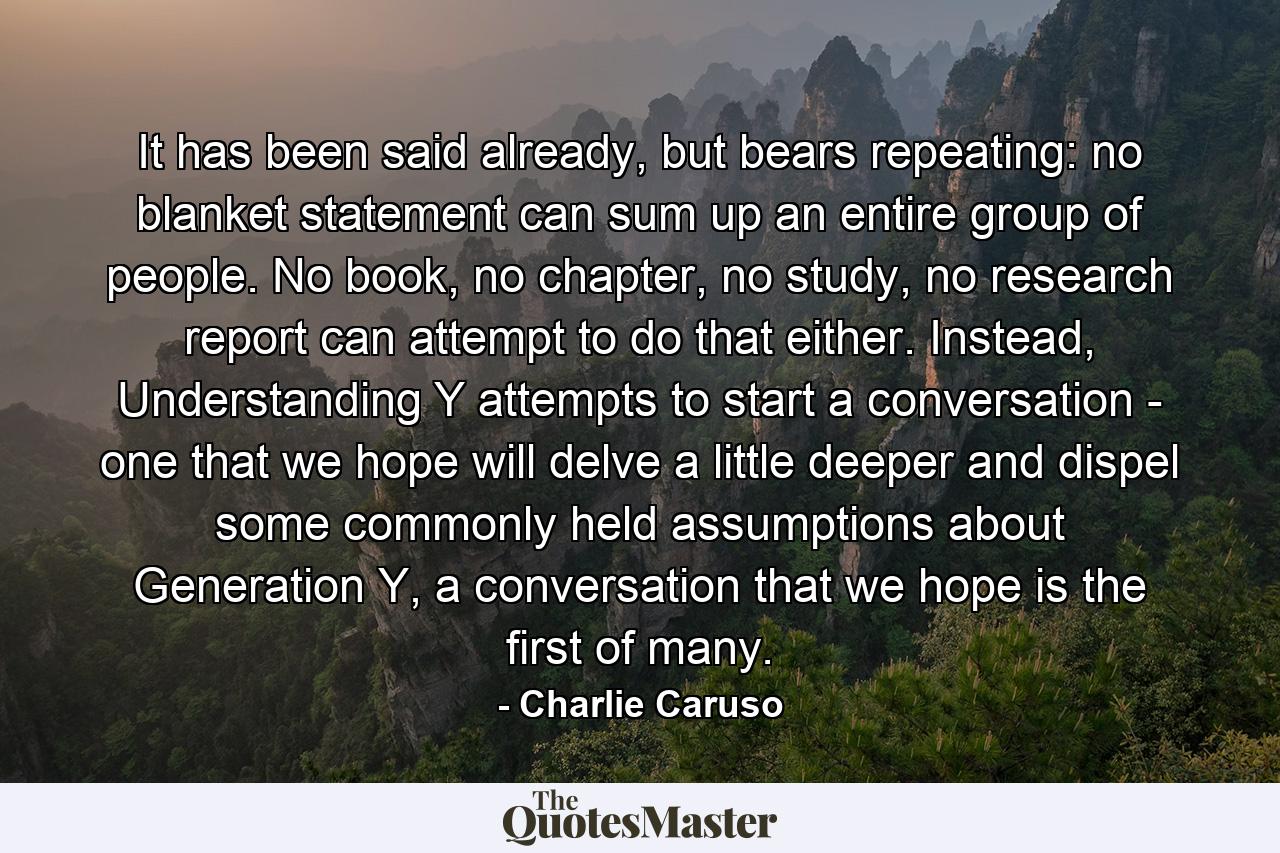 It has been said already, but bears repeating: no blanket statement can sum up an entire group of people. No book, no chapter, no study, no research report can attempt to do that either. Instead, Understanding Y attempts to start a conversation - one that we hope will delve a little deeper and dispel some commonly held assumptions about Generation Y, a conversation that we hope is the first of many. - Quote by Charlie Caruso