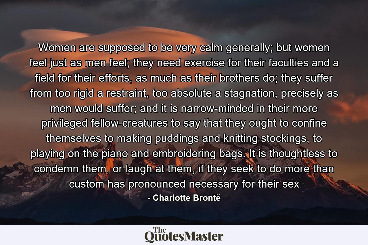 Women are supposed to be very calm generally; but women feel just as men feel; they need exercise for their faculties and a field for their efforts, as much as their brothers do; they suffer from too rigid a restraint, too absolute a stagnation, precisely as men would suffer; and it is narrow-minded in their more privileged fellow-creatures to say that they ought to confine themselves to making puddings and knitting stockings, to playing on the piano and embroidering bags. It is thoughtless to condemn them, or laugh at them, if they seek to do more than custom has pronounced necessary for their sex - Quote by Charlotte Brontë