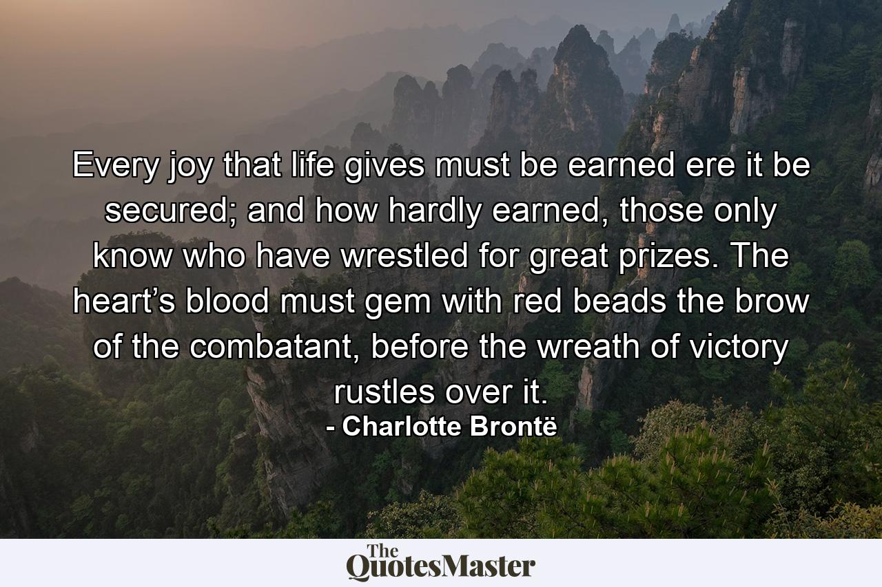 Every joy that life gives must be earned ere it be secured; and how hardly earned, those only know who have wrestled for great prizes. The heart’s blood must gem with red beads the brow of the combatant, before the wreath of victory rustles over it. - Quote by Charlotte Brontë