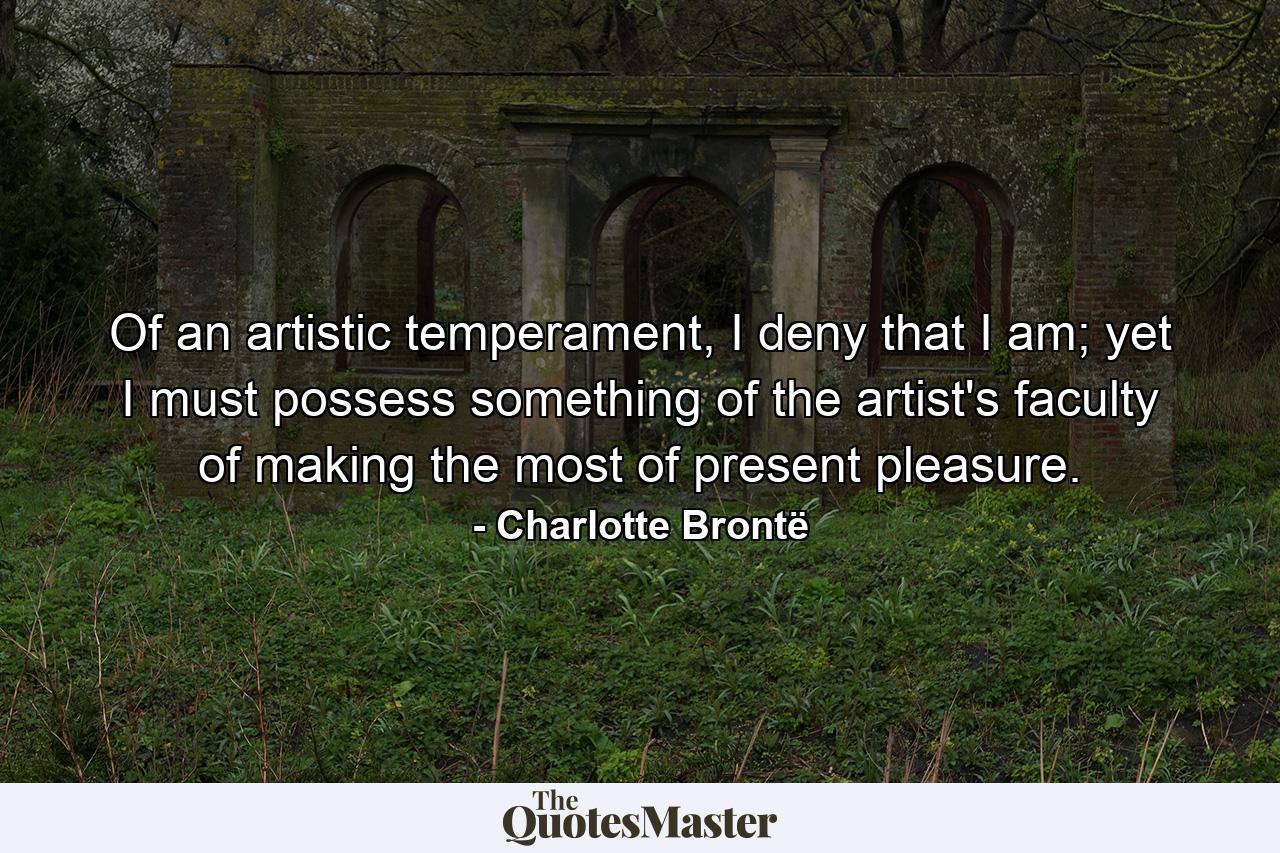 Of an artistic temperament, I deny that I am; yet I must possess something of the artist's faculty of making the most of present pleasure. - Quote by Charlotte Brontë