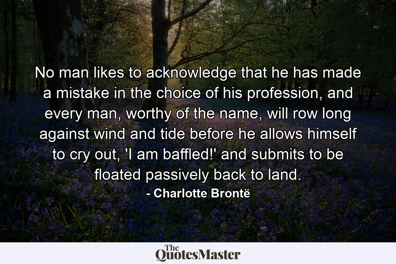 No man likes to acknowledge that he has made a mistake in the choice of his profession, and every man, worthy of the name, will row long against wind and tide before he allows himself to cry out, 'I am baffled!' and submits to be floated passively back to land. - Quote by Charlotte Brontë