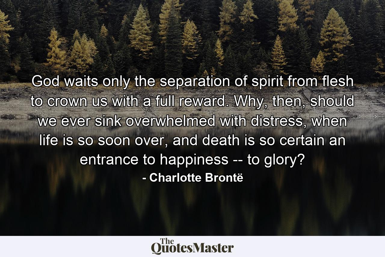 God waits only the separation of spirit from flesh to crown us with a full reward. Why, then, should we ever sink overwhelmed with distress, when life is so soon over, and death is so certain an entrance to happiness -- to glory? - Quote by Charlotte Brontë