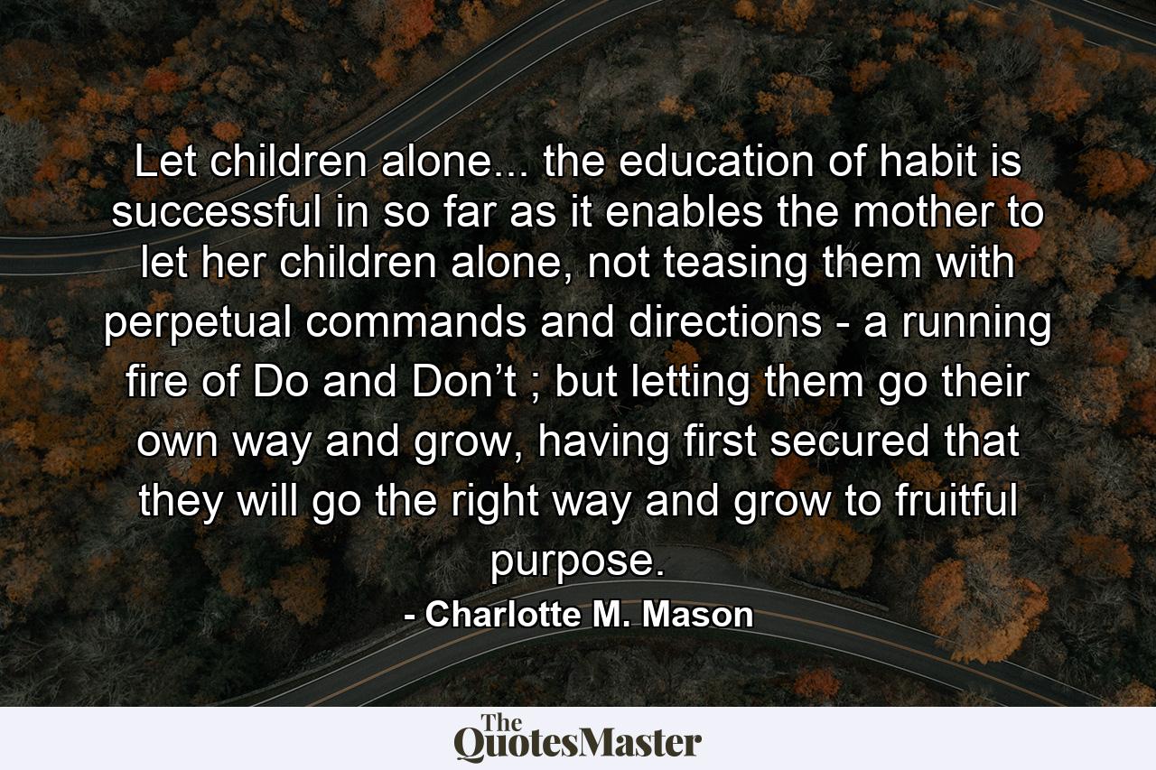 Let children alone... the education of habit is successful in so far as it enables the mother to let her children alone, not teasing them with perpetual commands and directions - a running fire of Do and Don’t ; but letting them go their own way and grow, having first secured that they will go the right way and grow to fruitful purpose. - Quote by Charlotte M. Mason