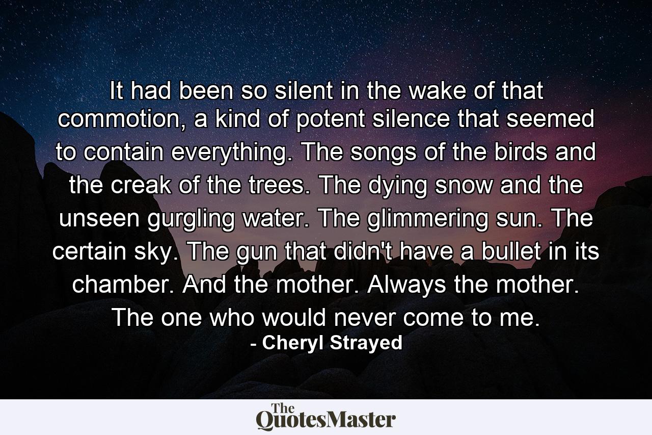 It had been so silent in the wake of that commotion, a kind of potent silence that seemed to contain everything. The songs of the birds and the creak of the trees. The dying snow and the unseen gurgling water. The glimmering sun. The certain sky. The gun that didn't have a bullet in its chamber. And the mother. Always the mother. The one who would never come to me. - Quote by Cheryl Strayed