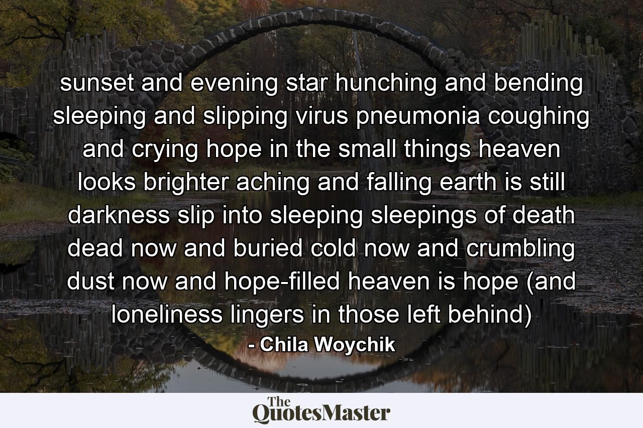 sunset and evening star hunching and bending sleeping and slipping virus pneumonia coughing and crying hope in the small things heaven looks brighter aching and falling earth is still darkness slip into sleeping sleepings of death dead now and buried cold now and crumbling dust now and hope-filled heaven is hope (and loneliness lingers in those left behind) - Quote by Chila Woychik