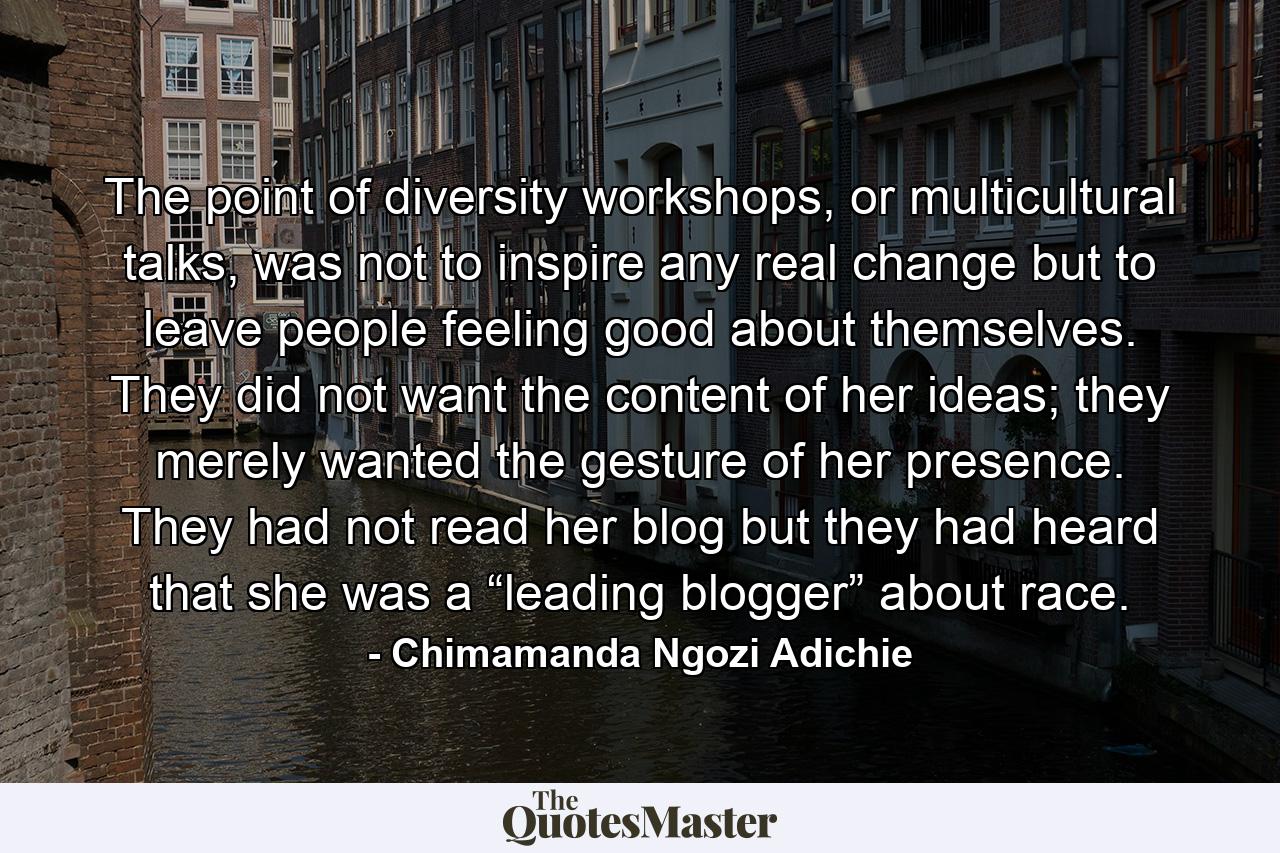 The point of diversity workshops, or multicultural talks, was not to inspire any real change but to leave people feeling good about themselves. They did not want the content of her ideas; they merely wanted the gesture of her presence. They had not read her blog but they had heard that she was a “leading blogger” about race. - Quote by Chimamanda Ngozi Adichie