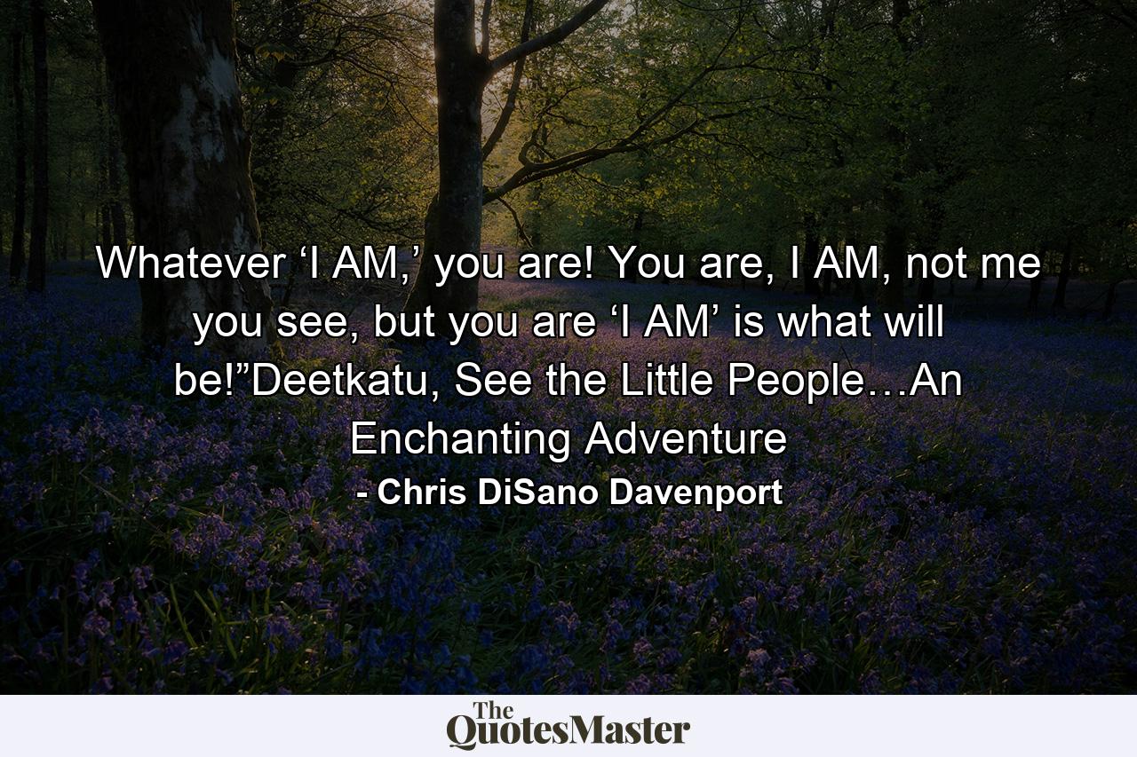 Whatever ‘I AM,’ you are! You are, I AM, not me you see, but you are ‘I AM’ is what will be!”Deetkatu, See the Little People…An Enchanting Adventure - Quote by Chris DiSano Davenport