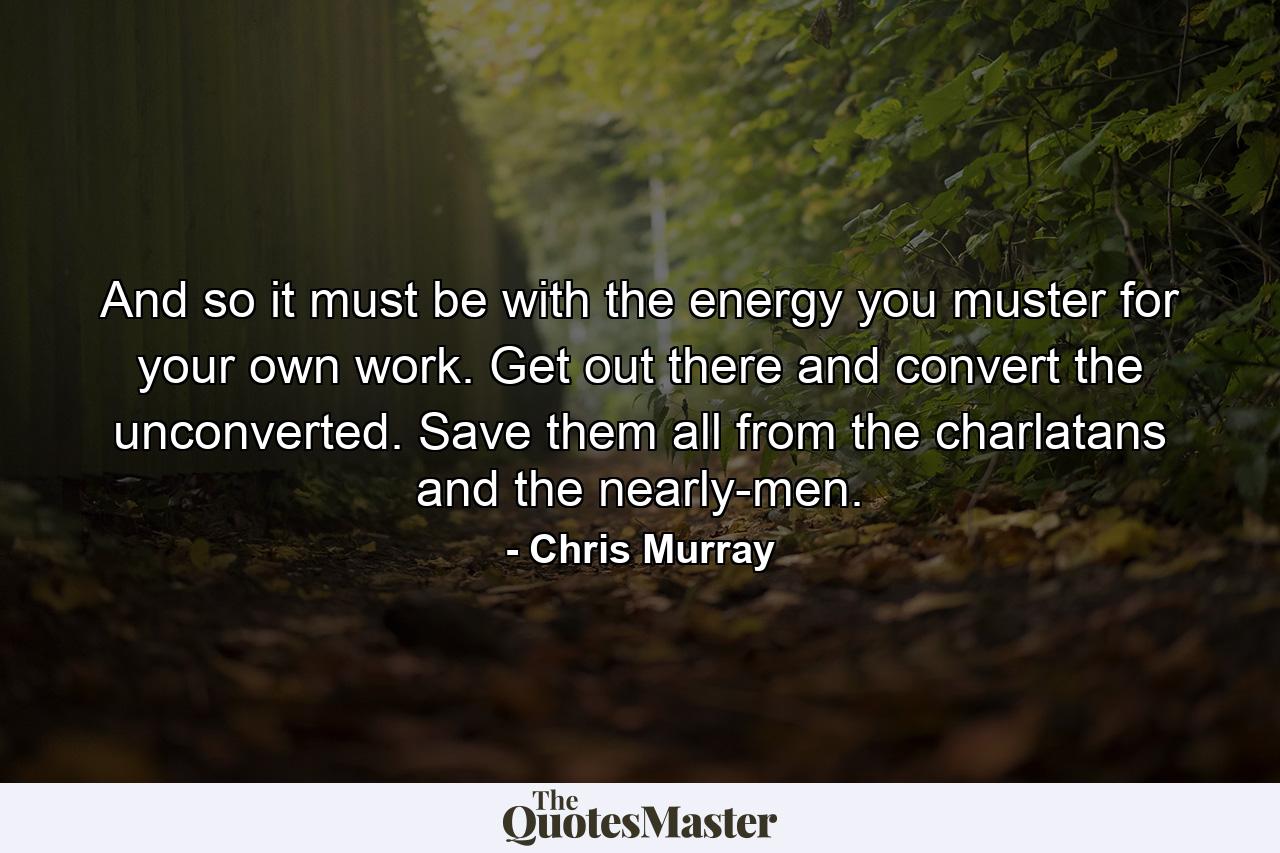 And so it must be with the energy you muster for your own work. Get out there and convert the unconverted. Save them all from the charlatans and the nearly-men. - Quote by Chris Murray