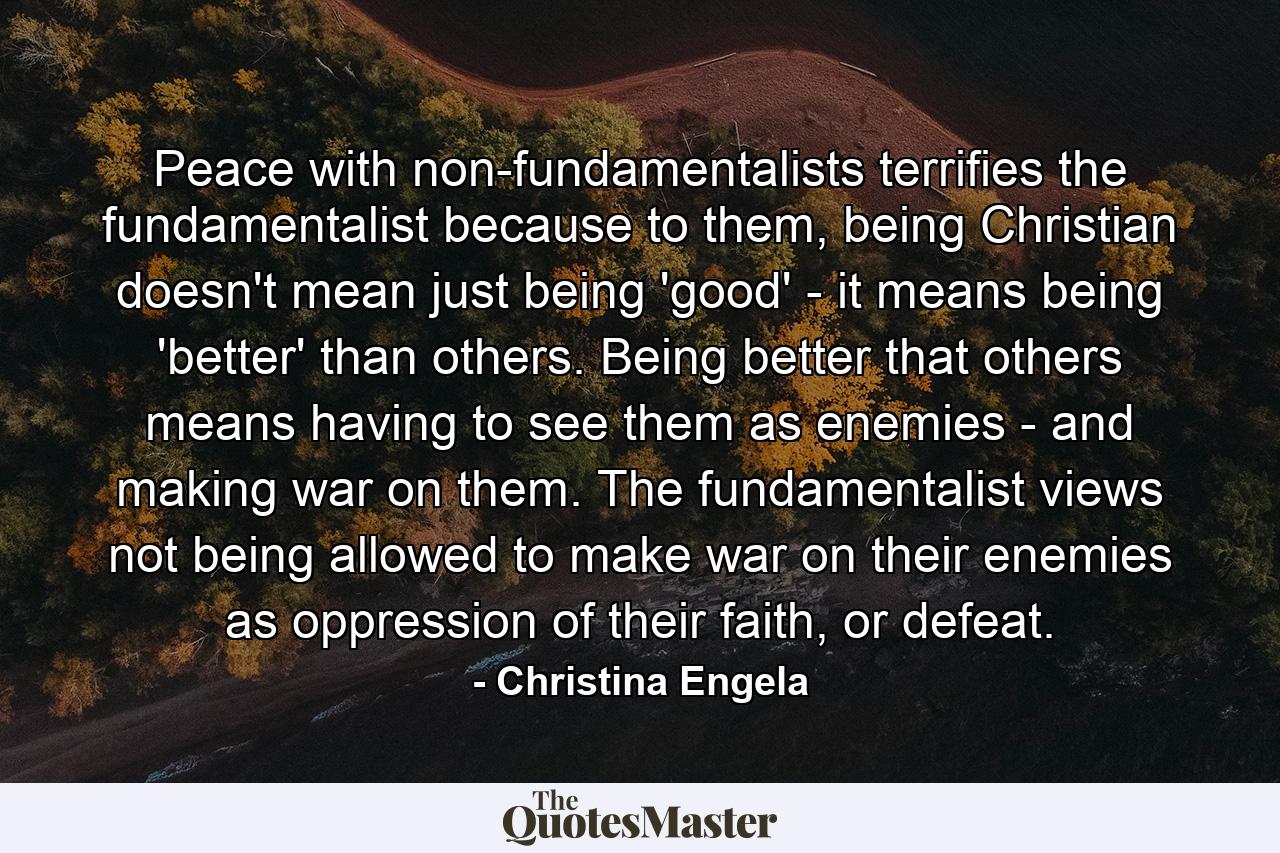 Peace with non-fundamentalists terrifies the fundamentalist because to them, being Christian doesn't mean just being 'good' - it means being 'better' than others. Being better that others means having to see them as enemies - and making war on them. The fundamentalist views not being allowed to make war on their enemies as oppression of their faith, or defeat. - Quote by Christina Engela