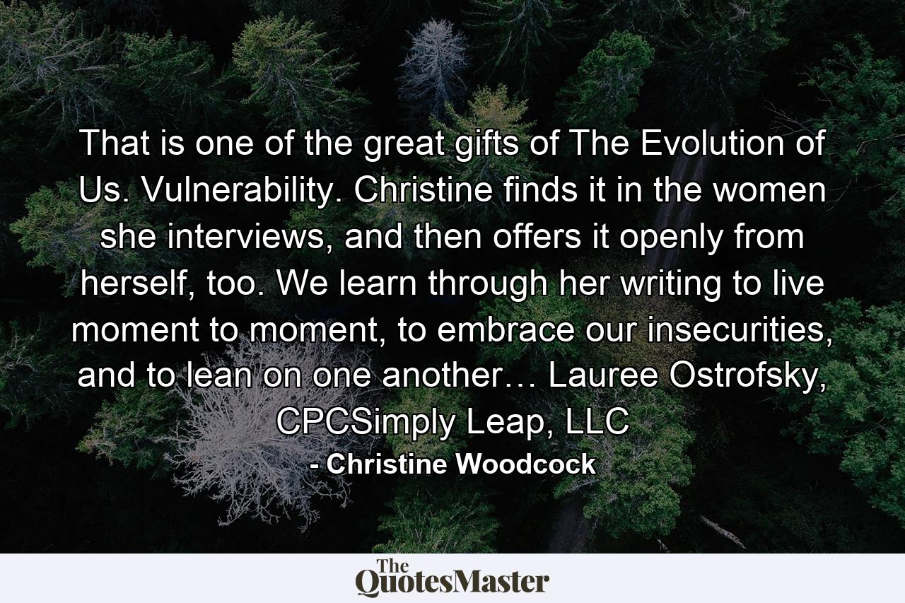 That is one of the great gifts of The Evolution of Us. Vulnerability. Christine finds it in the women she interviews, and then offers it openly from herself, too. We learn through her writing to live moment to moment, to embrace our insecurities, and to lean on one another… Lauree Ostrofsky, CPCSimply Leap, LLC - Quote by Christine Woodcock