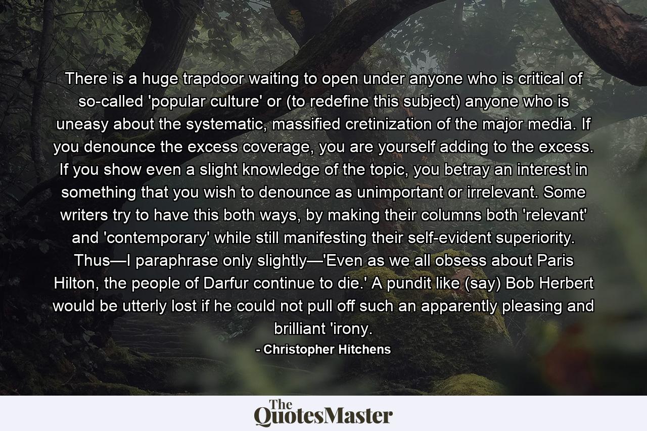 There is a huge trapdoor waiting to open under anyone who is critical of so-called 'popular culture' or (to redefine this subject) anyone who is uneasy about the systematic, massified cretinization of the major media. If you denounce the excess coverage, you are yourself adding to the excess. If you show even a slight knowledge of the topic, you betray an interest in something that you wish to denounce as unimportant or irrelevant. Some writers try to have this both ways, by making their columns both 'relevant' and 'contemporary' while still manifesting their self-evident superiority. Thus—I paraphrase only slightly—'Even as we all obsess about Paris Hilton, the people of Darfur continue to die.' A pundit like (say) Bob Herbert would be utterly lost if he could not pull off such an apparently pleasing and brilliant 'irony. - Quote by Christopher Hitchens