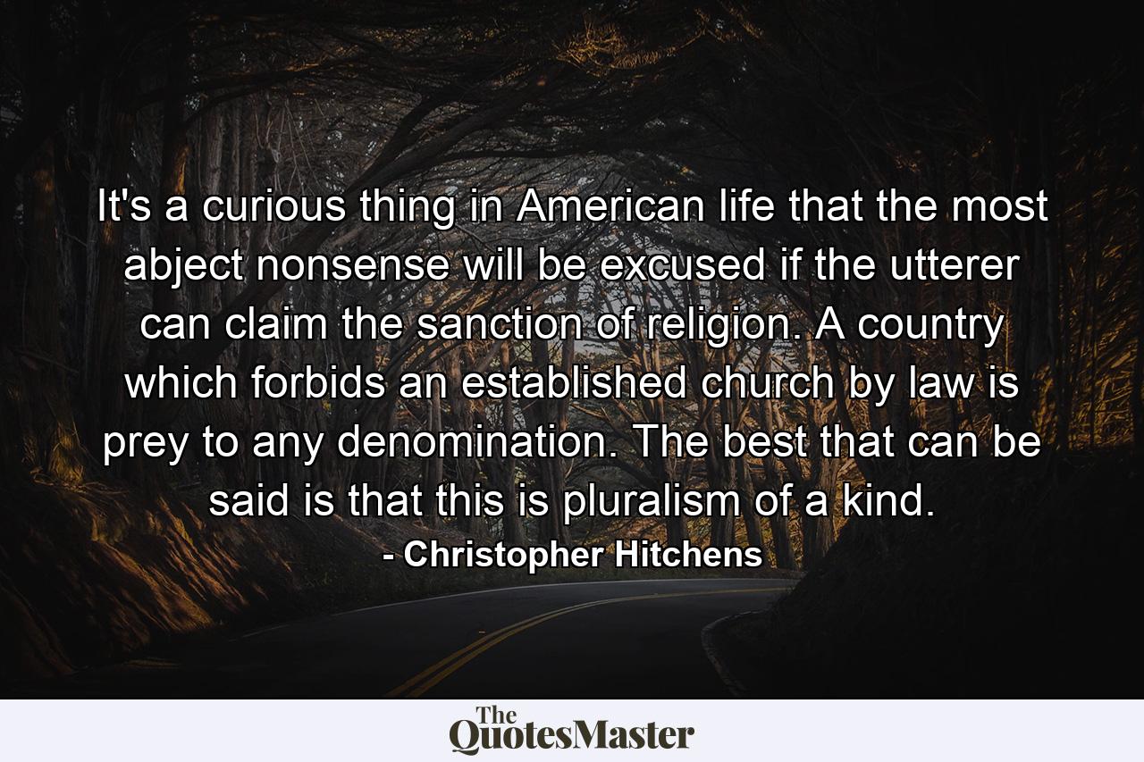 It's a curious thing in American life that the most abject nonsense will be excused if the utterer can claim the sanction of religion. A country which forbids an established church by law is prey to any denomination. The best that can be said is that this is pluralism of a kind. - Quote by Christopher Hitchens