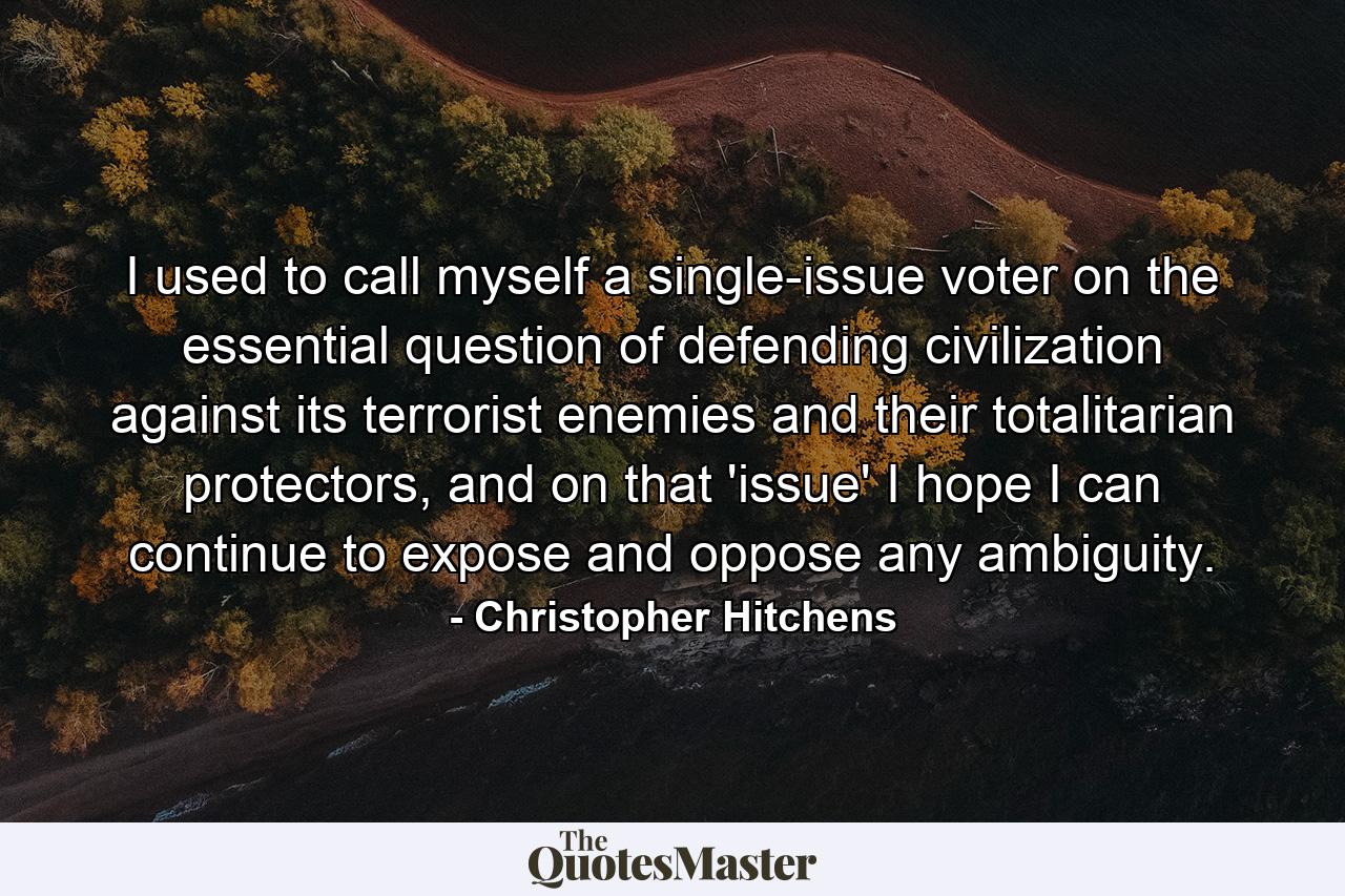 I used to call myself a single-issue voter on the essential question of defending civilization against its terrorist enemies and their totalitarian protectors, and on that 'issue' I hope I can continue to expose and oppose any ambiguity. - Quote by Christopher Hitchens