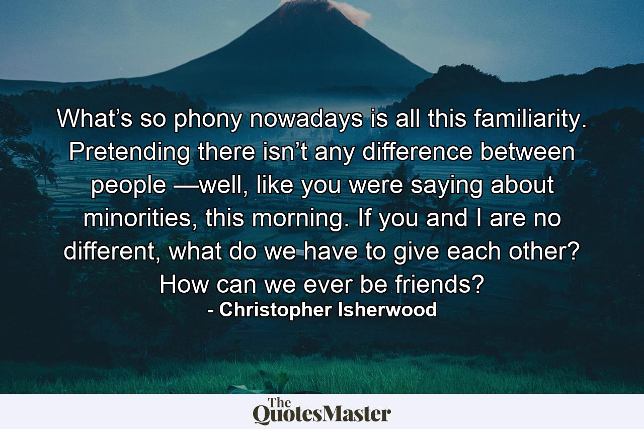 What’s so phony nowadays is all this familiarity. Pretending there isn’t any difference between people —well, like you were saying about minorities, this morning. If you and I are no different, what do we have to give each other? How can we ever be friends? - Quote by Christopher Isherwood