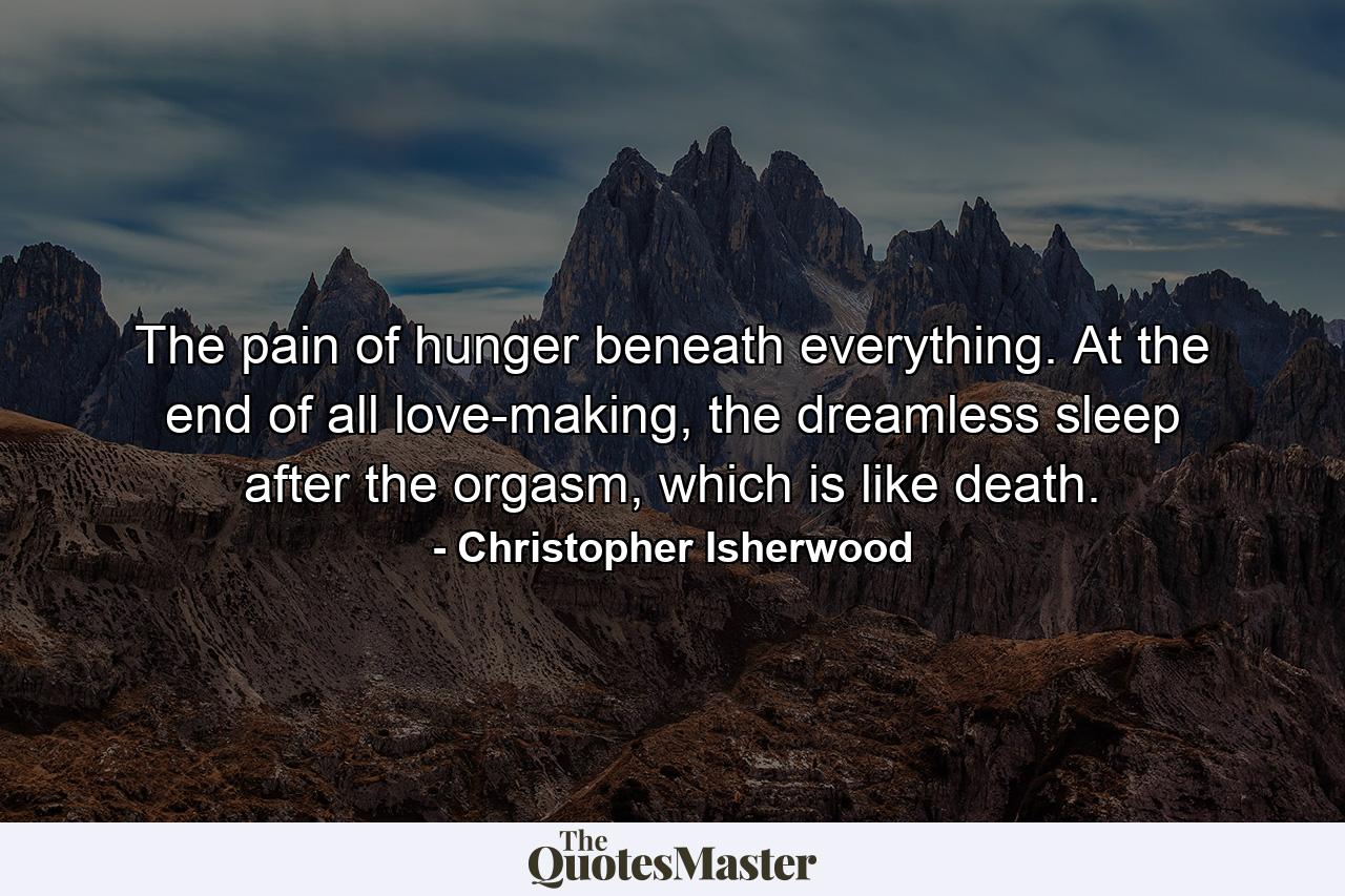 The pain of hunger beneath everything. At the end of all love-making, the dreamless sleep after the orgasm, which is like death. - Quote by Christopher Isherwood