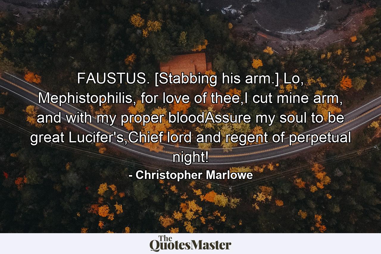 FAUSTUS. [Stabbing his arm.] Lo, Mephistophilis, for love of thee,I cut mine arm, and with my proper bloodAssure my soul to be great Lucifer's,Chief lord and regent of perpetual night! - Quote by Christopher Marlowe