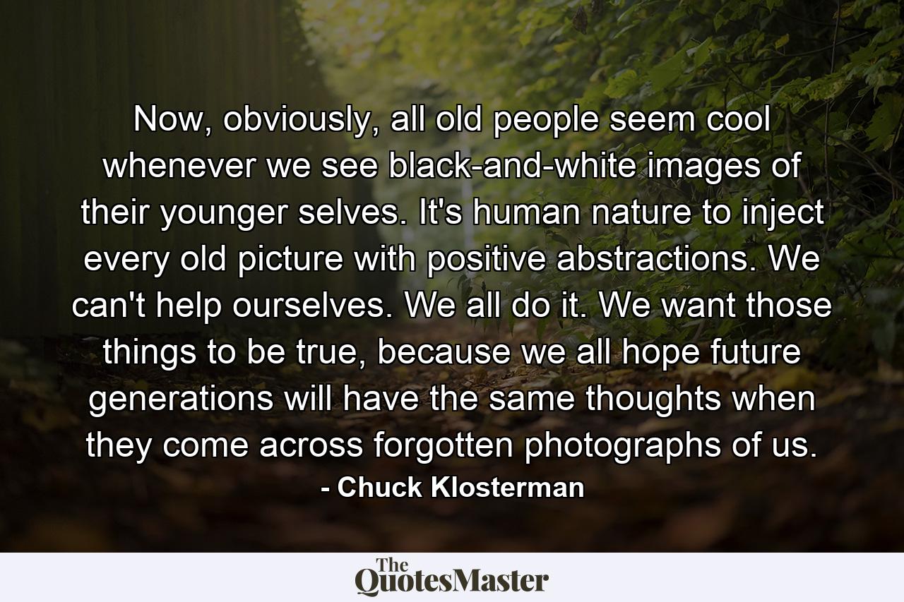 Now, obviously, all old people seem cool whenever we see black-and-white images of their younger selves. It's human nature to inject every old picture with positive abstractions. We can't help ourselves. We all do it. We want those things to be true, because we all hope future generations will have the same thoughts when they come across forgotten photographs of us. - Quote by Chuck Klosterman