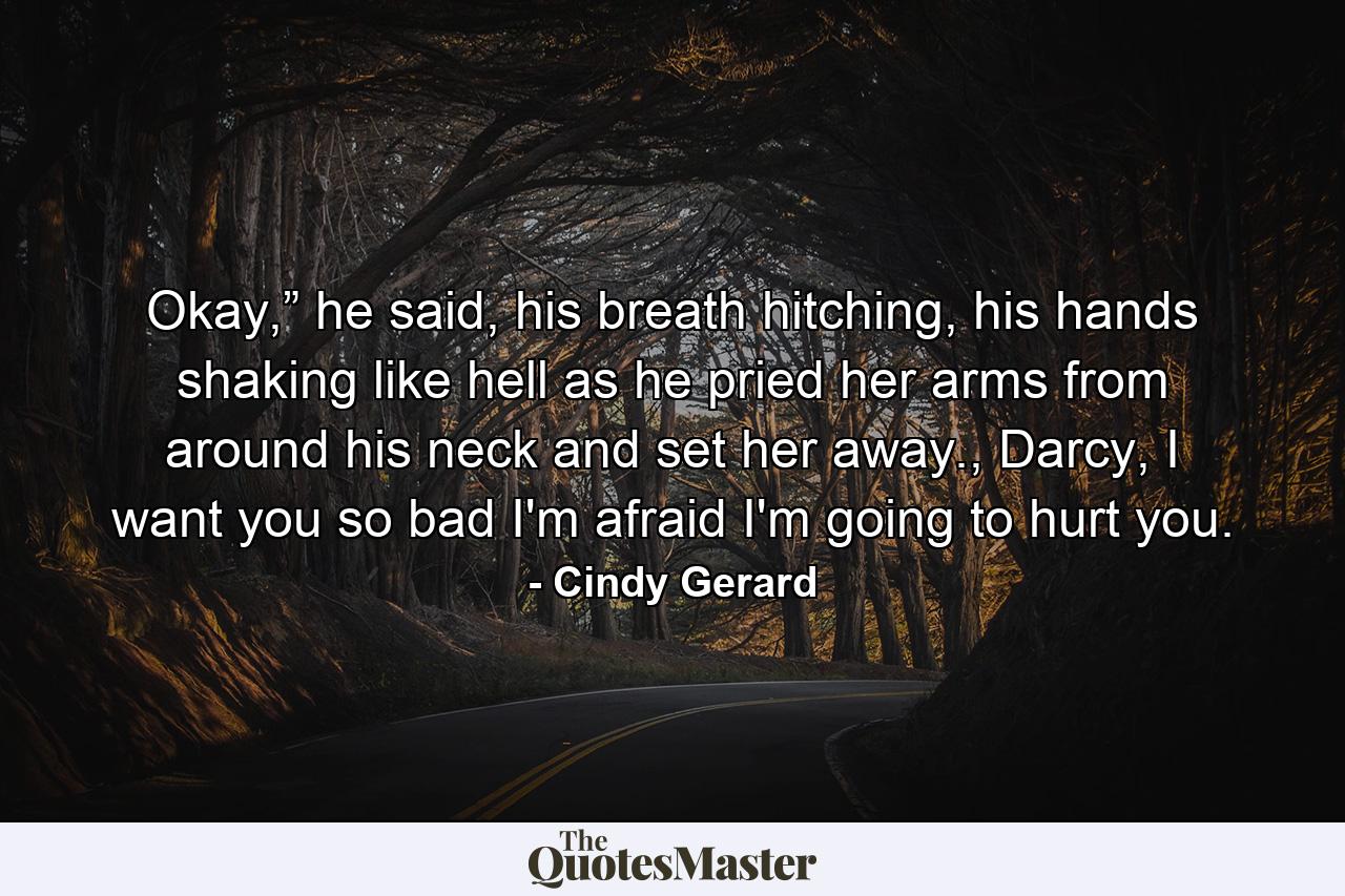 Okay,” he said, his breath hitching, his hands shaking like hell as he pried her arms from around his neck and set her away., Darcy, I want you so bad I'm afraid I'm going to hurt you. - Quote by Cindy Gerard