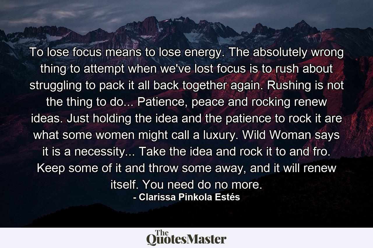 To lose focus means to lose energy. The absolutely wrong thing to attempt when we've lost focus is to rush about struggling to pack it all back together again. Rushing is not the thing to do... Patience, peace and rocking renew ideas. Just holding the idea and the patience to rock it are what some women might call a luxury. Wild Woman says it is a necessity... Take the idea and rock it to and fro. Keep some of it and throw some away, and it will renew itself. You need do no more. - Quote by Clarissa Pinkola Estés