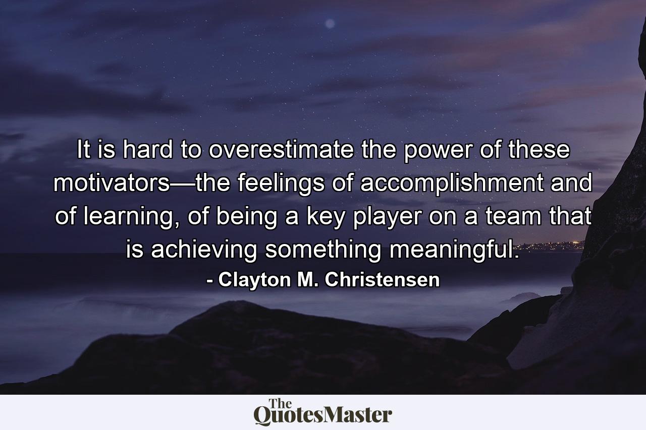 It is hard to overestimate the power of these motivators—the feelings of accomplishment and of learning, of being a key player on a team that is achieving something meaningful. - Quote by Clayton M. Christensen