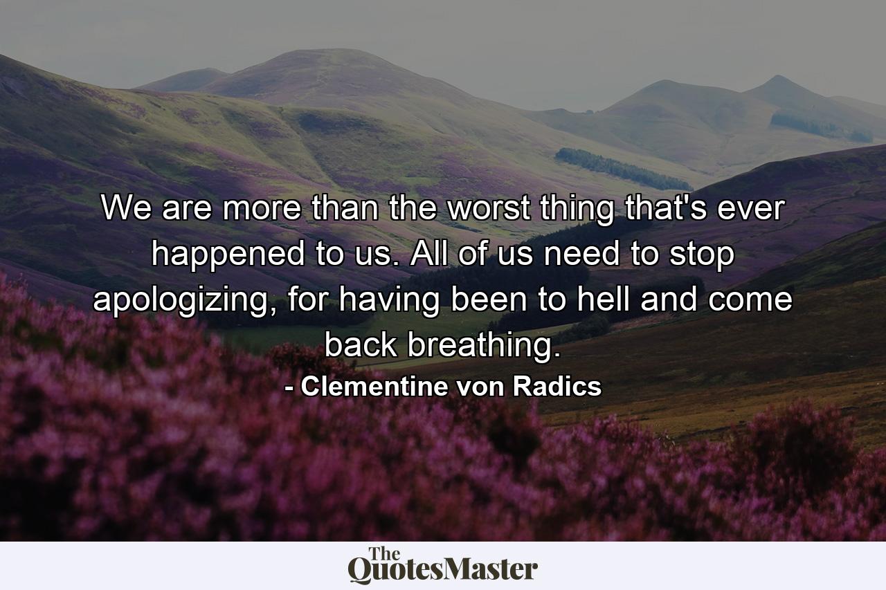 We are more than the worst thing that's ever happened to us. All of us need to stop apologizing, for having been to hell and come back breathing. - Quote by Clementine von Radics