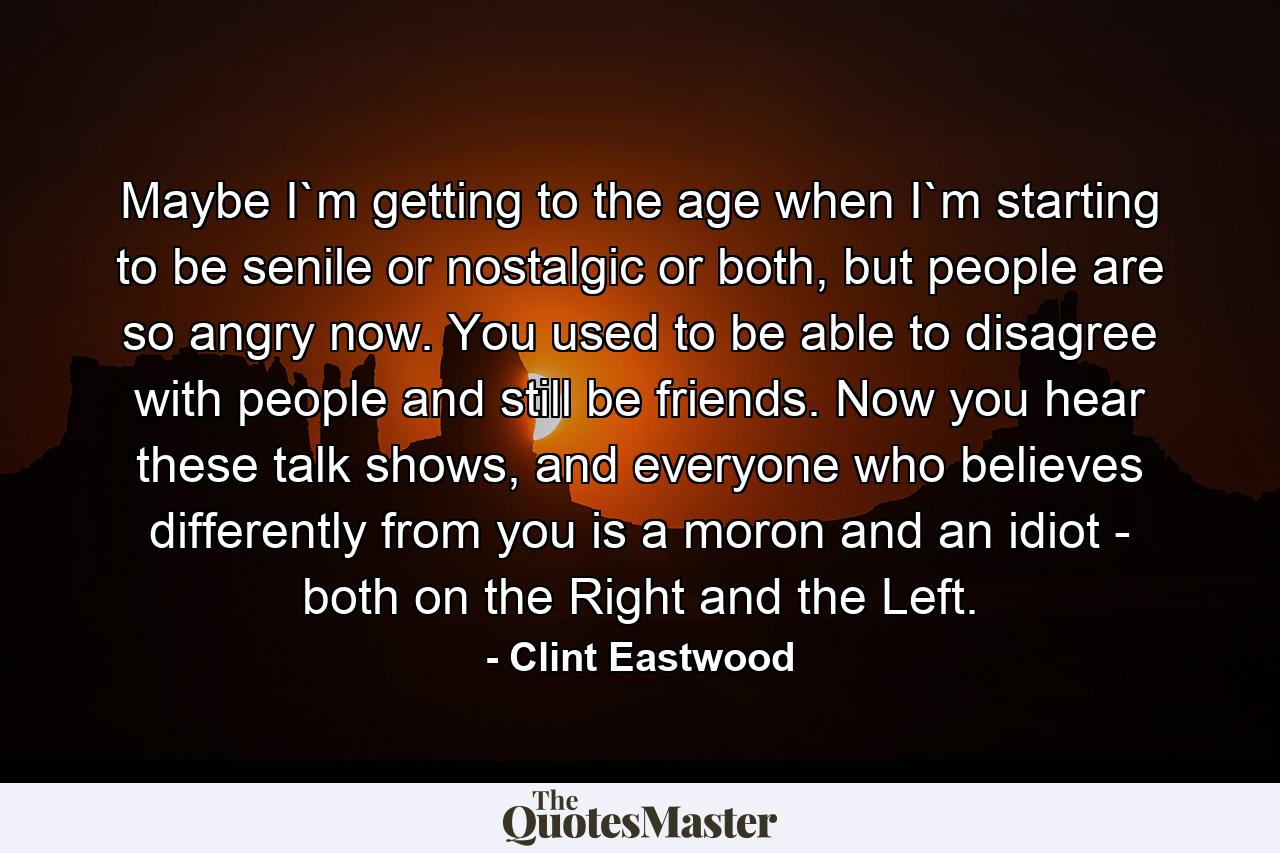 Maybe I`m getting to the age when I`m starting to be senile or nostalgic or both, but people are so angry now. You used to be able to disagree with people and still be friends. Now you hear these talk shows, and everyone who believes differently from you is a moron and an idiot - both on the Right and the Left. - Quote by Clint Eastwood