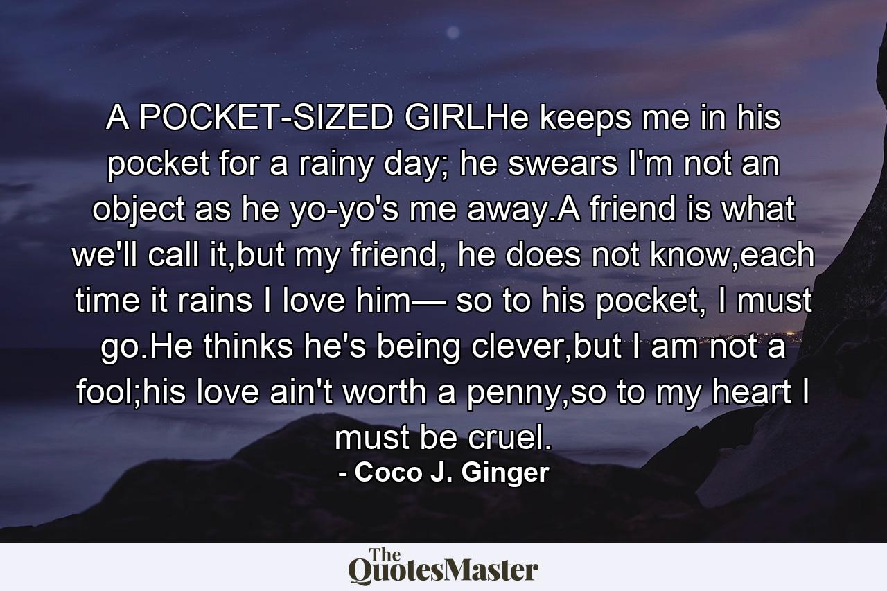 A POCKET-SIZED GIRLHe keeps me in his pocket for a rainy day; he swears I'm not an object as he yo-yo's me away.A friend is what we'll call it,but my friend, he does not know,each time it rains I love him— so to his pocket, I must go.He thinks he's being clever,but I am not a fool;his love ain't worth a penny,so to my heart I must be cruel. - Quote by Coco J. Ginger