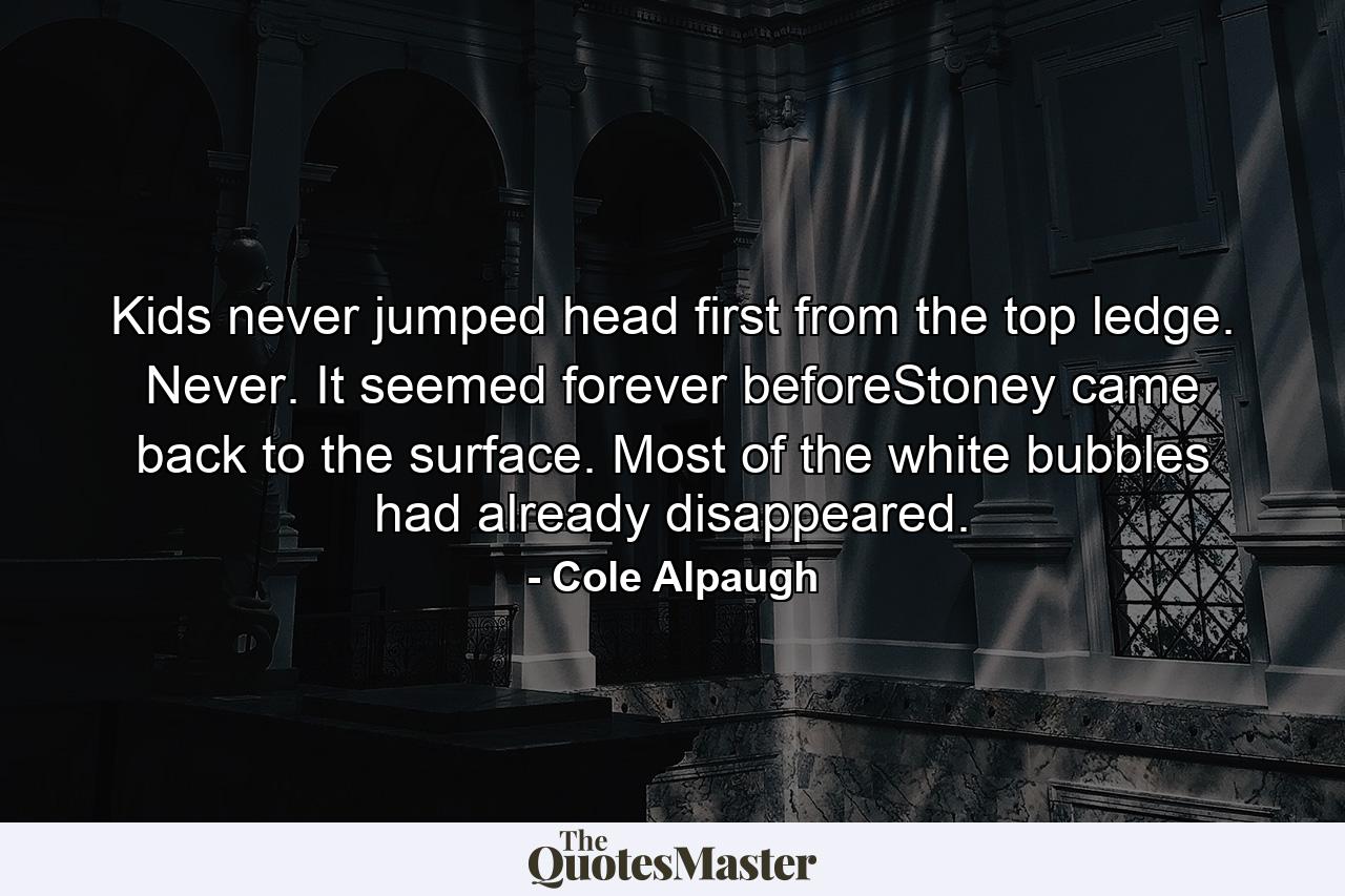 Kids never jumped head first from the top ledge. Never. It seemed forever beforeStoney came back to the surface. Most of the white bubbles had already disappeared. - Quote by Cole Alpaugh