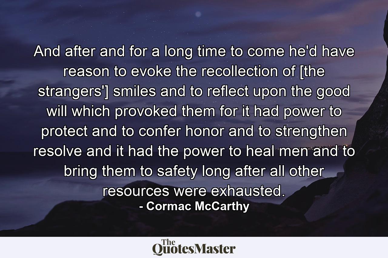 And after and for a long time to come he'd have reason to evoke the recollection of [the strangers'] smiles and to reflect upon the good will which provoked them for it had power to protect and to confer honor and to strengthen resolve and it had the power to heal men and to bring them to safety long after all other resources were exhausted. - Quote by Cormac McCarthy