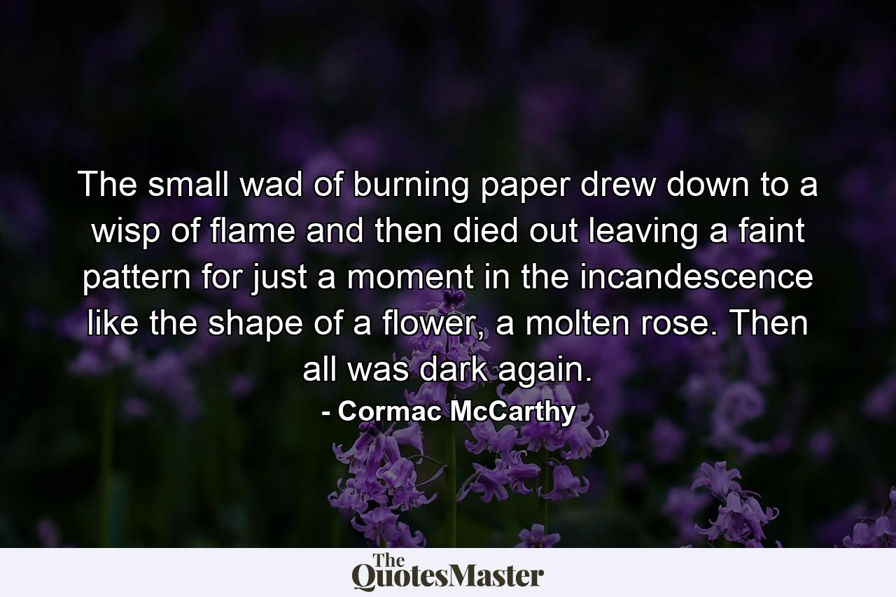 The small wad of burning paper drew down to a wisp of flame and then died out leaving a faint pattern for just a moment in the incandescence like the shape of a flower, a molten rose. Then all was dark again. - Quote by Cormac McCarthy