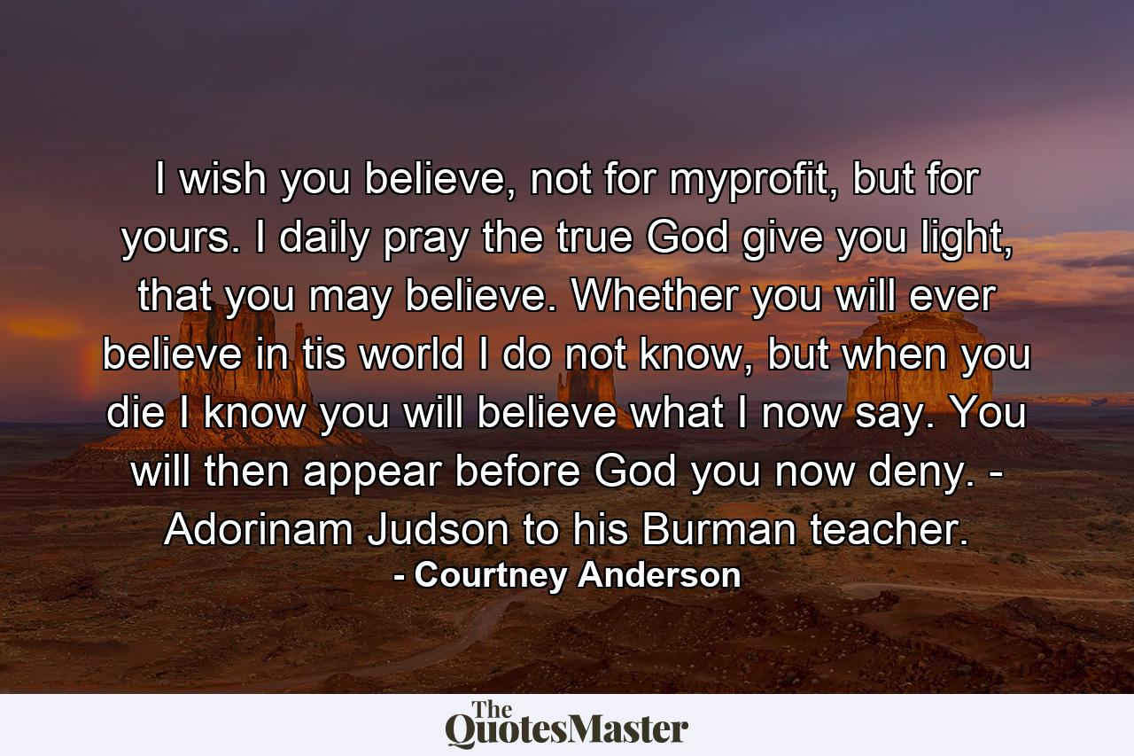 I wish you believe, not for myprofit, but for yours. I daily pray the true God give you light, that you may believe. Whether you will ever believe in tis world I do not know, but when you die I know you will believe what I now say. You will then appear before God you now deny. - Adorinam Judson to his Burman teacher. - Quote by Courtney Anderson