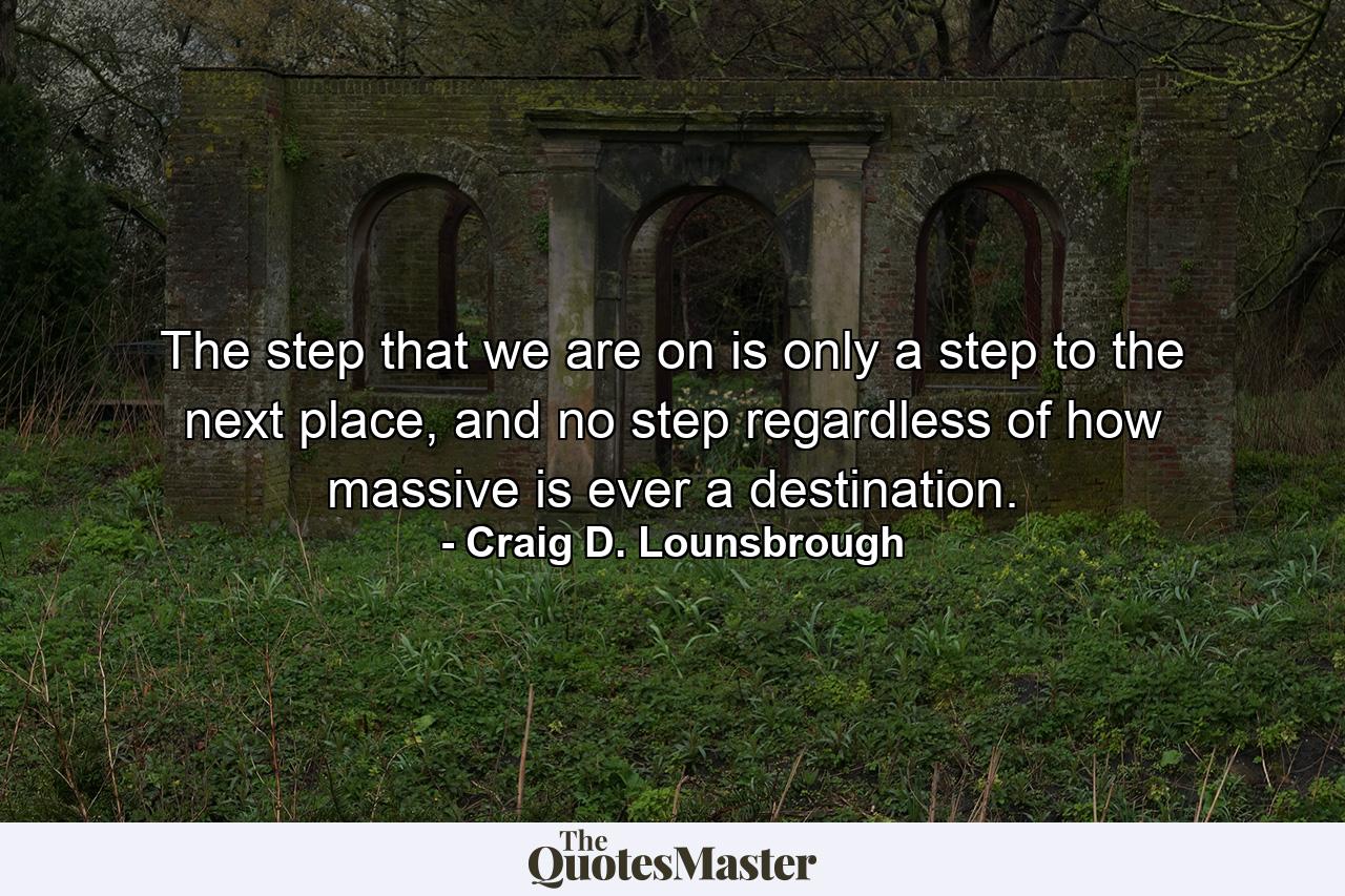 The step that we are on is only a step to the next place, and no step regardless of how massive is ever a destination. - Quote by Craig D. Lounsbrough