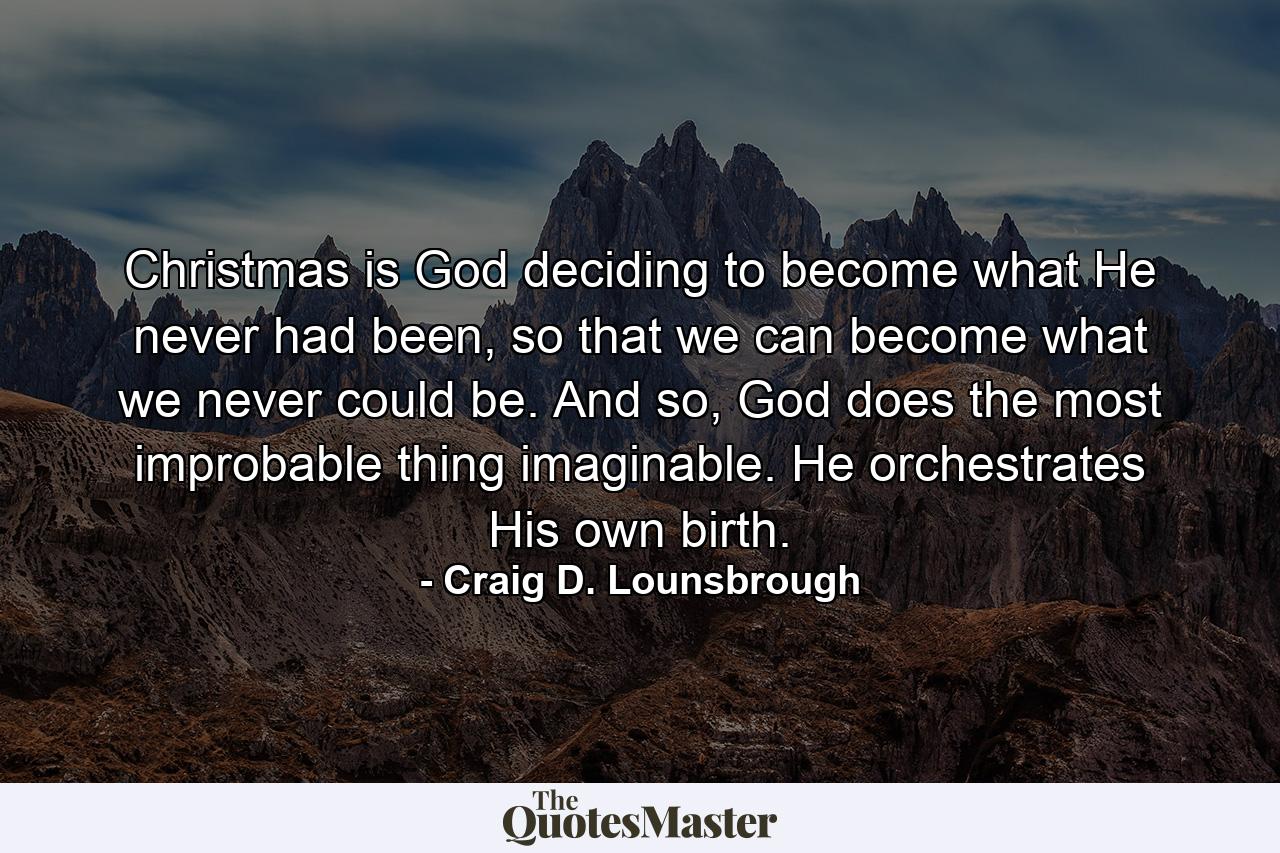 Christmas is God deciding to become what He never had been, so that we can become what we never could be. And so, God does the most improbable thing imaginable. He orchestrates His own birth. - Quote by Craig D. Lounsbrough