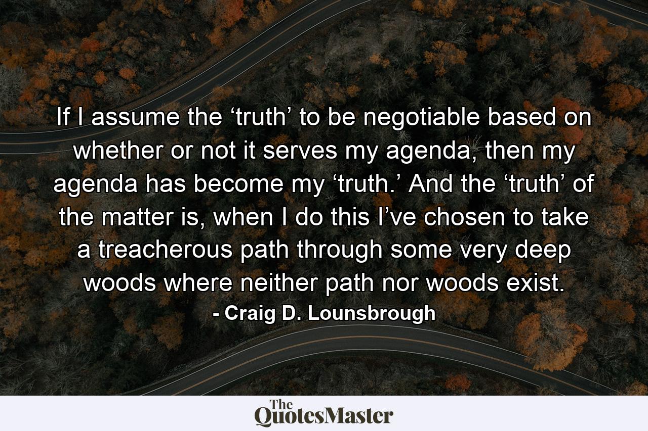 If I assume the ‘truth’ to be negotiable based on whether or not it serves my agenda, then my agenda has become my ‘truth.’ And the ‘truth’ of the matter is, when I do this I’ve chosen to take a treacherous path through some very deep woods where neither path nor woods exist. - Quote by Craig D. Lounsbrough