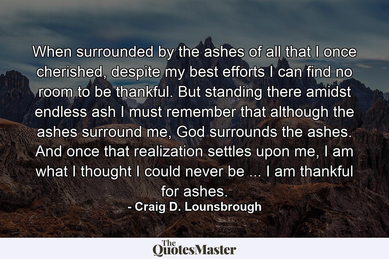 When surrounded by the ashes of all that I once cherished, despite my best efforts I can find no room to be thankful. But standing there amidst endless ash I must remember that although the ashes surround me, God surrounds the ashes. And once that realization settles upon me, I am what I thought I could never be ... I am thankful for ashes. - Quote by Craig D. Lounsbrough