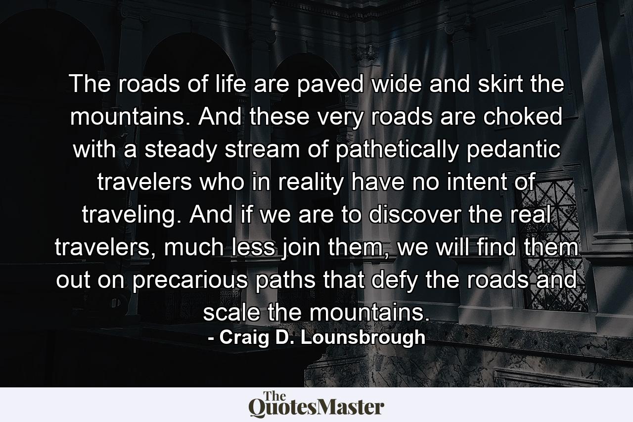 The roads of life are paved wide and skirt the mountains. And these very roads are choked with a steady stream of pathetically pedantic travelers who in reality have no intent of traveling. And if we are to discover the real travelers, much less join them, we will find them out on precarious paths that defy the roads and scale the mountains. - Quote by Craig D. Lounsbrough