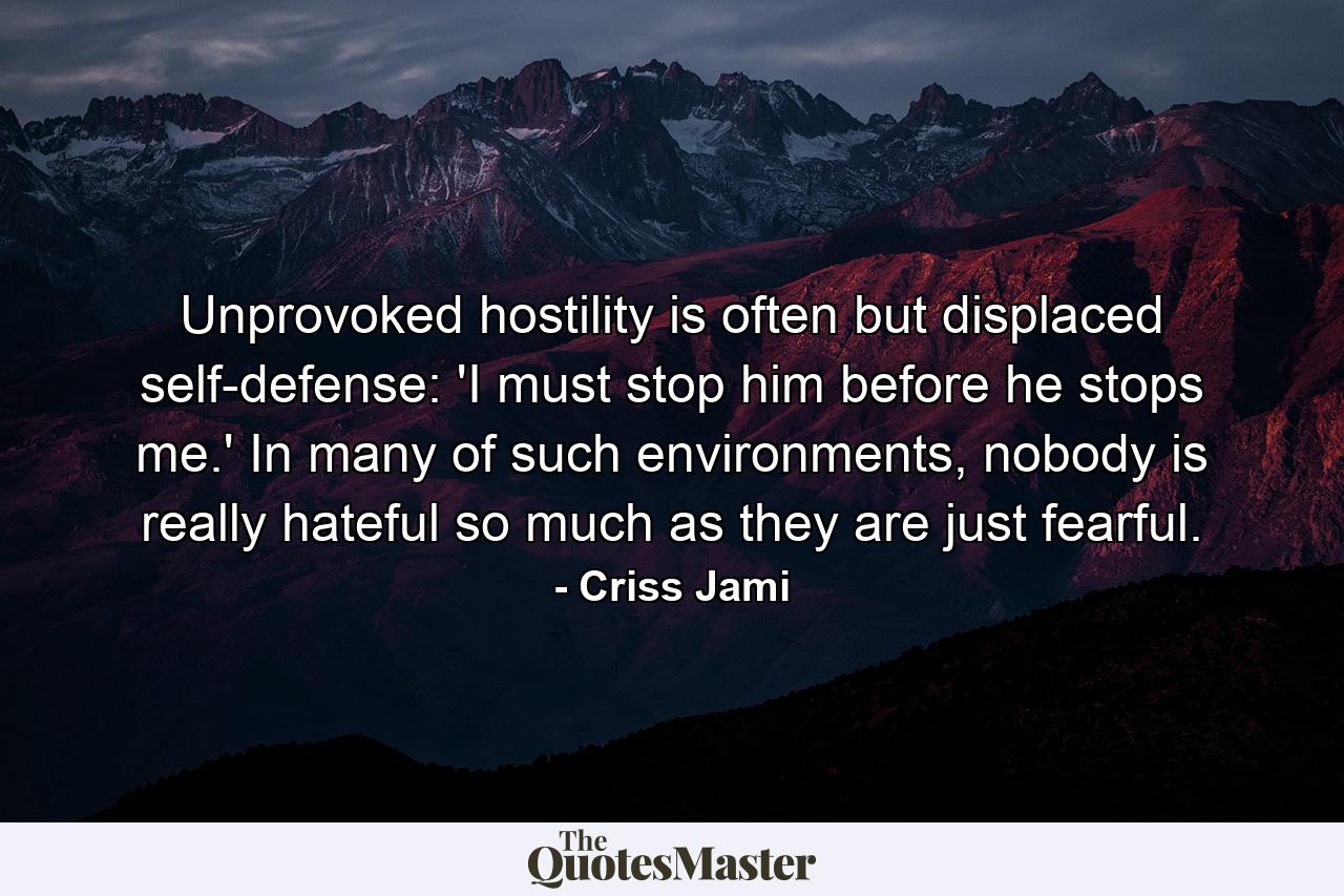 Unprovoked hostility is often but displaced self-defense: 'I must stop him before he stops me.' In many of such environments, nobody is really hateful so much as they are just fearful. - Quote by Criss Jami