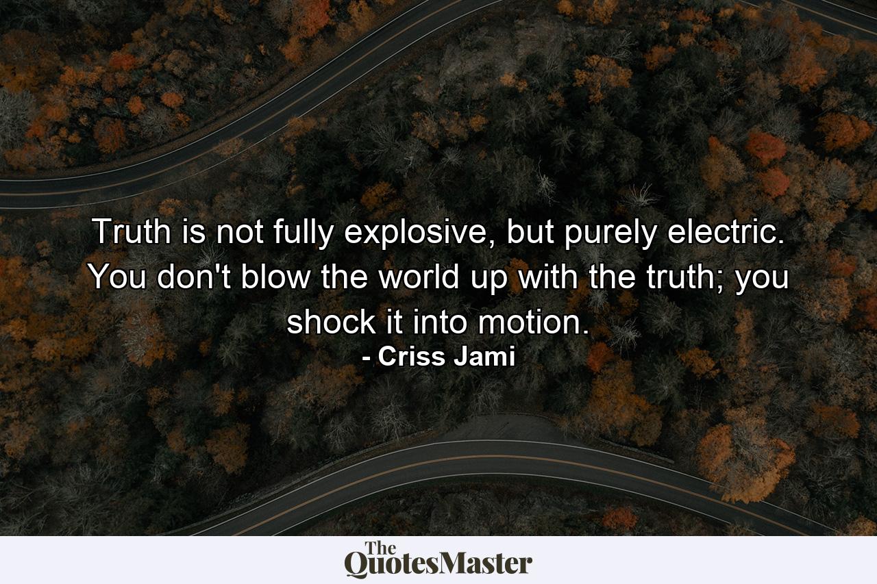 Truth is not fully explosive, but purely electric. You don't blow the world up with the truth; you shock it into motion. - Quote by Criss Jami