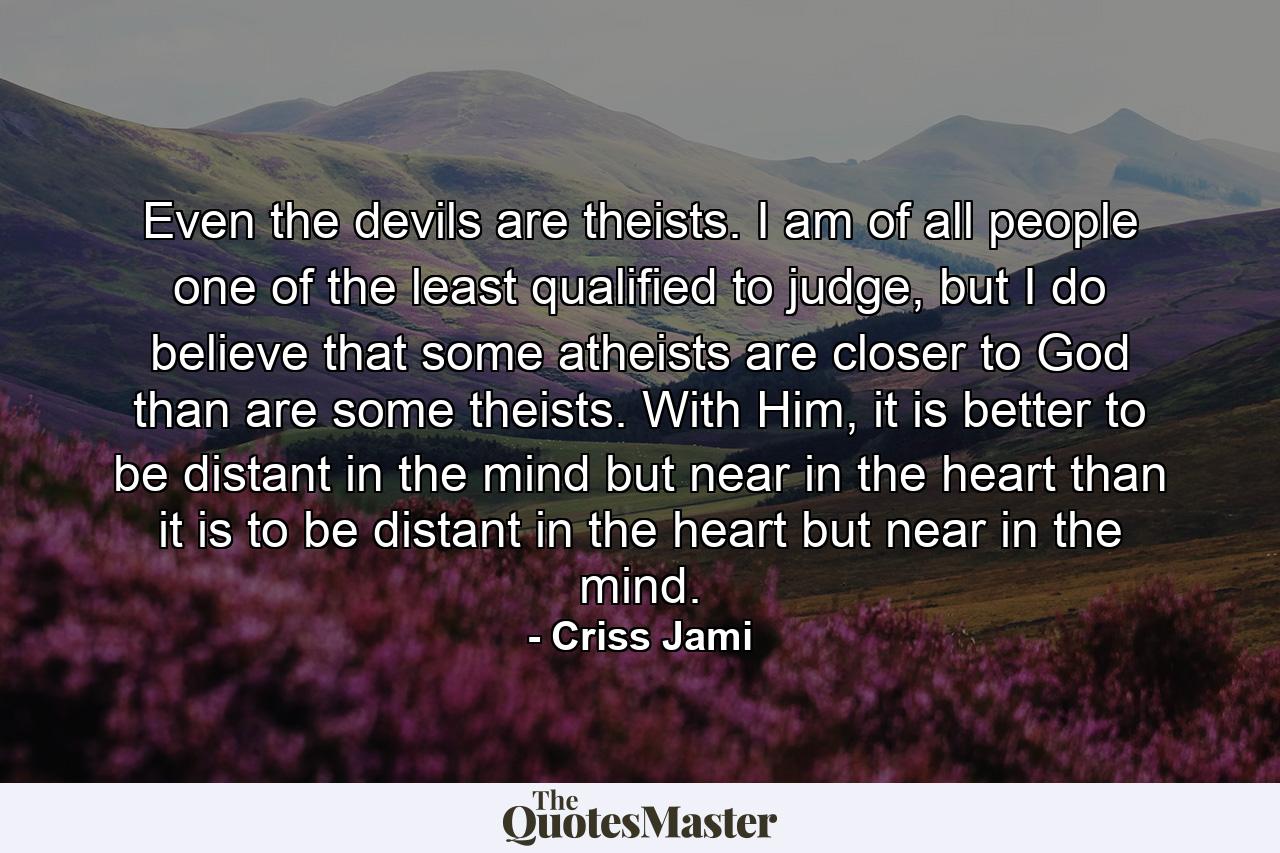 Even the devils are theists. I am of all people one of the least qualified to judge, but I do believe that some atheists are closer to God than are some theists. With Him, it is better to be distant in the mind but near in the heart than it is to be distant in the heart but near in the mind. - Quote by Criss Jami